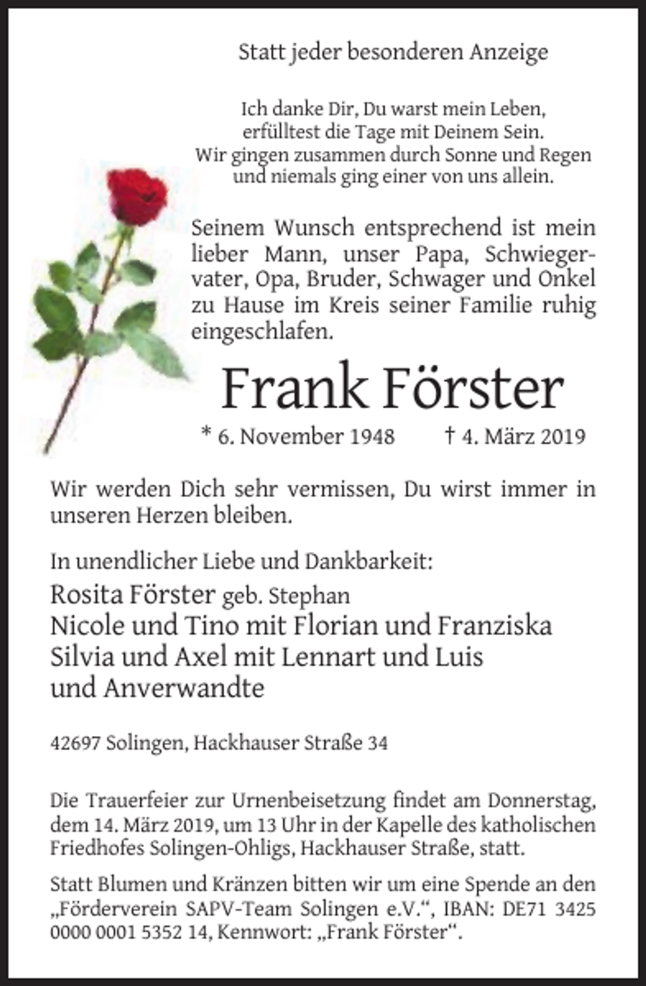 <p>Statt jeder besonderen Anzeige<br />Ich danke Dir, Du warst mein Leben,<br />erfülltest die Tage mit Deinem Sein.<br />Wir gingen zusammen durch Sonne und Regen<br />und niemals ging einer von uns allein.</p><p>Seinem Wunsch entsprechend ist mein<br />lieber Mann, unser Papa, Schwiegervater, Opa, Bruder, Schwager und Onkel<br />zu Hause im Kreis seiner Familie ruhig<br />eingeschlafen.</p><p>Frank Förster<br />* 6. November 1948</p><p>† 4. März 2019</p><p>Wir werden Dich sehr vermissen, Du wirst immer in<br />unseren Herzen bleiben.<br />In unendlicher Liebe und Dankbarkeit:<br />Rosita Förster geb. Stephan</p><p>Nicole und Tino mit Florian und Franziska<br />Silvia und Axel mit Lennart und Luis<br />und Anverwandte<br />42697 Solingen, Hackhauser Straße 34<br />Die Trauerfeier zur Urnenbeisetzung findet am Donnerstag,<br />dem 14. März 2019, um 13 Uhr in der Kapelle des katholischen<br />Friedhofes Solingen-Ohligs, Hackhauser Straße, statt.<br />Statt Blumen und Kränzen bitten wir um eine Spende an den<br />„Förderverein SAPV-Team Solingen e.V.“, IBAN: DE71 3425<br />01 5352 14, Kennwort: „Frank Förster“.</p>