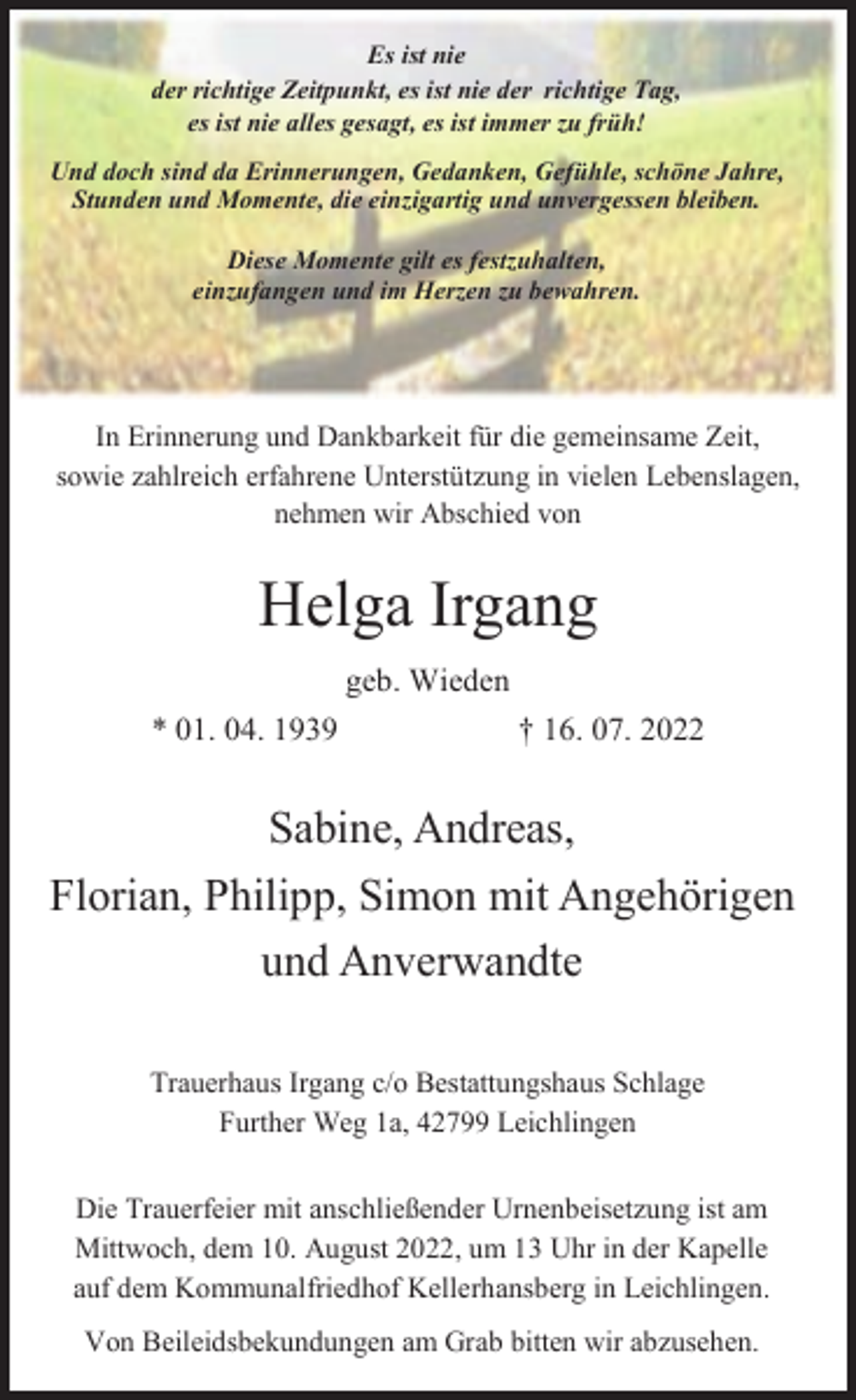 <p>Es ist nie<br />der richtige Zeitpunkt, es ist nie der richtige Tag,<br />es ist nie alles gesagt, es ist immer zu früh!<br />Und doch sind da Erinnerungen, Gedanken, Gefühle, schöne Jahre,<br />Stunden und Momente, die einzigartig und unvergessen bleiben.<br />Diese Momente gilt es festzuhalten,<br />einzufangen und im Herzen zu bewahren.</p><p>In Erinnerung und Dankbarkeit für die gemeinsame Zeit,<br />sowie zahlreich erfahrene Unterstützung in vielen Lebenslagen,<br />nehmen wir Abschied von</p><p>Helga Irgang<br />geb. Wieden<br />* 01. 04. 1939</p><p>† 16. 07. 2022</p><p>Sabine, Andreas,<br />Florian, Philipp, Simon mit Angehörigen<br />und Anverwandte<br />Trauerhaus Irgang c/o Bestattungshaus Schlage<br />Further Weg 1a, 42799 Leichlingen<br />Die Trauerfeier mit anschließender Urnenbeisetzung ist am<br />Mittwoch, dem 10. August 2022, um 13 Uhr in der Kapelle<br />auf dem Kommunalfriedhof Kellerhansberg in Leichlingen.<br />Von Beileidsbekundungen am Grab bitten wir abzusehen.</p>