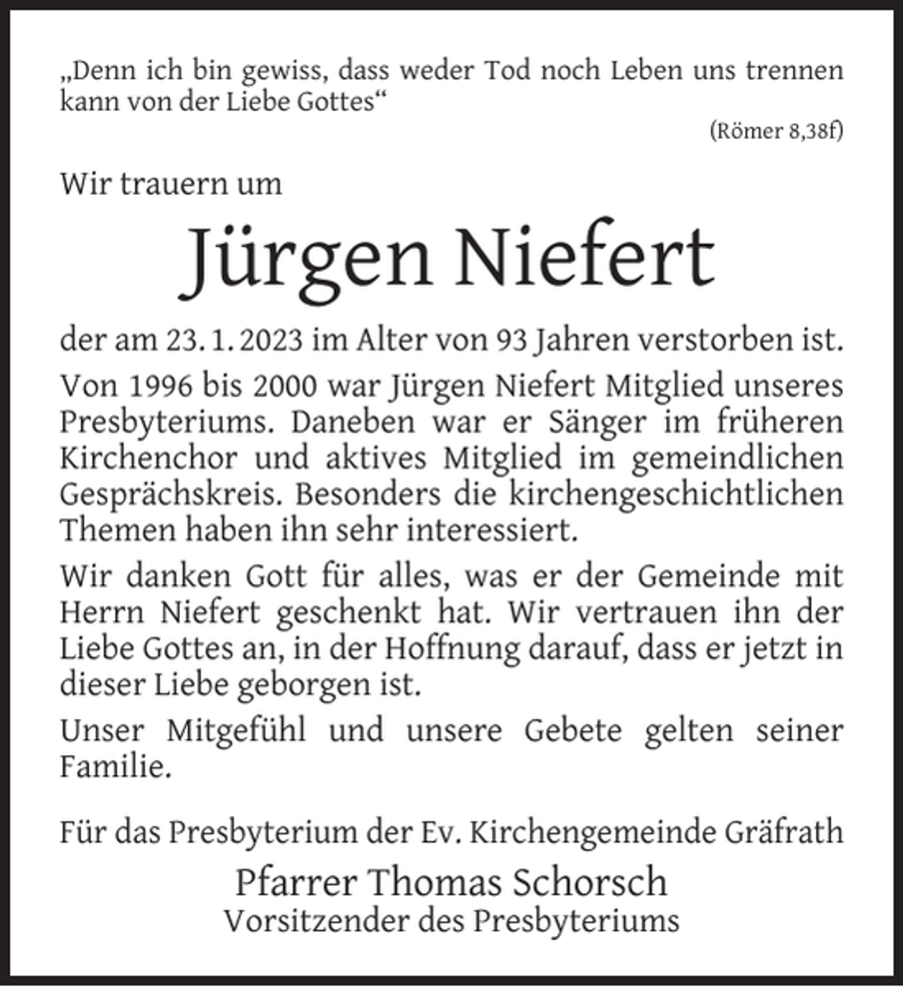 <p>„Denn ich bin gewiss, dass weder Tod noch Leben uns trennen<br />kann von der Liebe Gottes“<br />(Römer 8,38f)</p><p>Wir trauern um</p><p>Jürgen Niefert</p><p>der am 23. 1. 2023 im Alter von 93 Jahren verstorben ist.<br />Von 1996 bis 2000 war Jürgen Niefert Mitglied unseres<br />Presbyteriums. Daneben war er Sänger im früheren<br />Kirchenchor und aktives Mitglied im gemeindlichen<br />Gesprächskreis. Besonders die kirchengeschichtlichen<br />Themen haben ihn sehr interessiert.<br />Wir danken Gott für alles, was er der Gemeinde mit<br />Herrn Niefert geschenkt hat. Wir vertrauen ihn der<br />Liebe Gottes an, in der Hoffnung darauf, dass er jetzt in<br />dieser Liebe geborgen ist.<br />Unser Mitgefühl und unsere Gebete gelten seiner<br />Familie.<br />Für das Presbyterium der Ev. Kirchengemeinde Gräfrath</p><p>Pfarrer Thomas Schorsch</p><p>Vorsitzender des Presbyteriums</p>