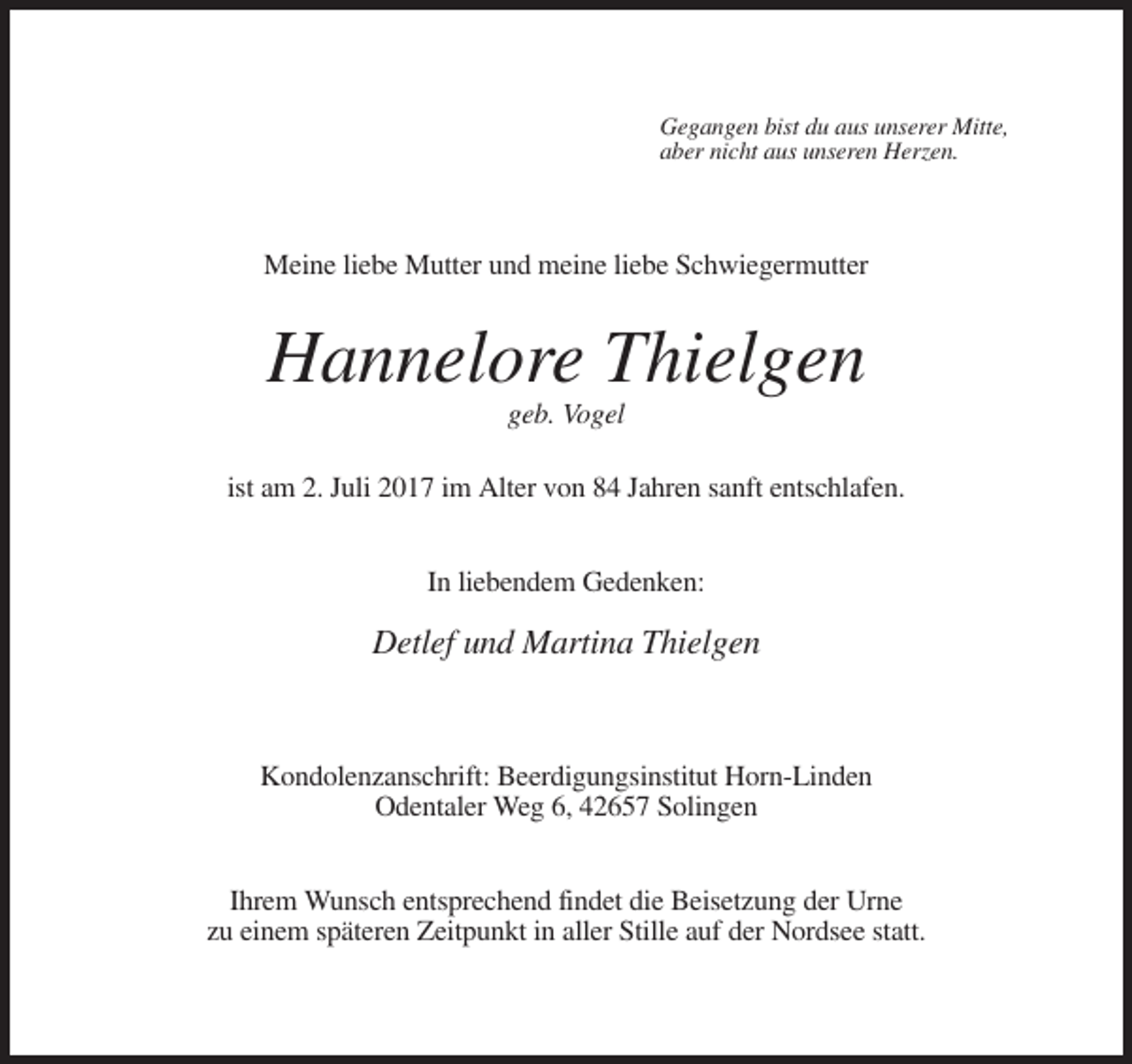 <p>Gegangen bist du aus unserer Mitte,<br />aber nicht aus unseren Herzen.</p><p>Meine liebe Mutter und meine liebe Schwiegermutter</p><p>Hannelore Thielgen<br />geb. Vogel<br />ist am 2. Juli 2017 im Alter von 84 Jahren sanft entschlafen.<br />In liebendem Gedenken:</p><p>Detlef und Martina Thielgen</p><p>Kondolenzanschrift: Beerdigungsinstitut Horn-Linden<br />Odentaler Weg 6, 42657 Solingen<br />Ihrem Wunsch entsprechend findet die Beisetzung der Urne<br />zu einem späteren Zeitpunkt in aller Stille auf der Nordsee statt.</p>