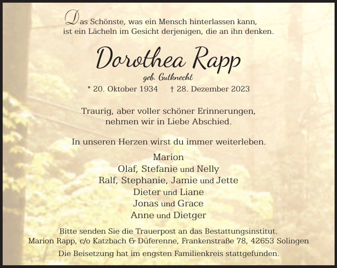<p>Das Schönste, was ein Mensch hinterlassen kann,<br />ist ein Lächeln im Gesicht derjenigen, die an ihn denken.</p><p>D o ea Rapp<br />geb. Gutknecht</p><p>* 20. Oktober 1934</p><p>† 28. Dezember 2023</p><p>Traurig, aber voller schöner Erinnerungen,<br />nehmen wir in Liebe Abschied.<br />In unseren Herzen wirst du immer weiterleben.</p><p>Marion<br />Olaf, Stefanie und Nelly<br />Ralf, Stephanie, Jamie und Jette<br />Dieter und Liane<br />Jonas und Grace<br />Anne und Dietger<br />Bitte senden Sie die Trauerpost an das Bestattungsinstitut.<br />Marion Rapp, c/o Katzbach &amp; Düferenne, Frankenstraße 78, 42653 Solingen<br />Die Beisetzung hat im engsten Familienkreis stattgefunden.</p>