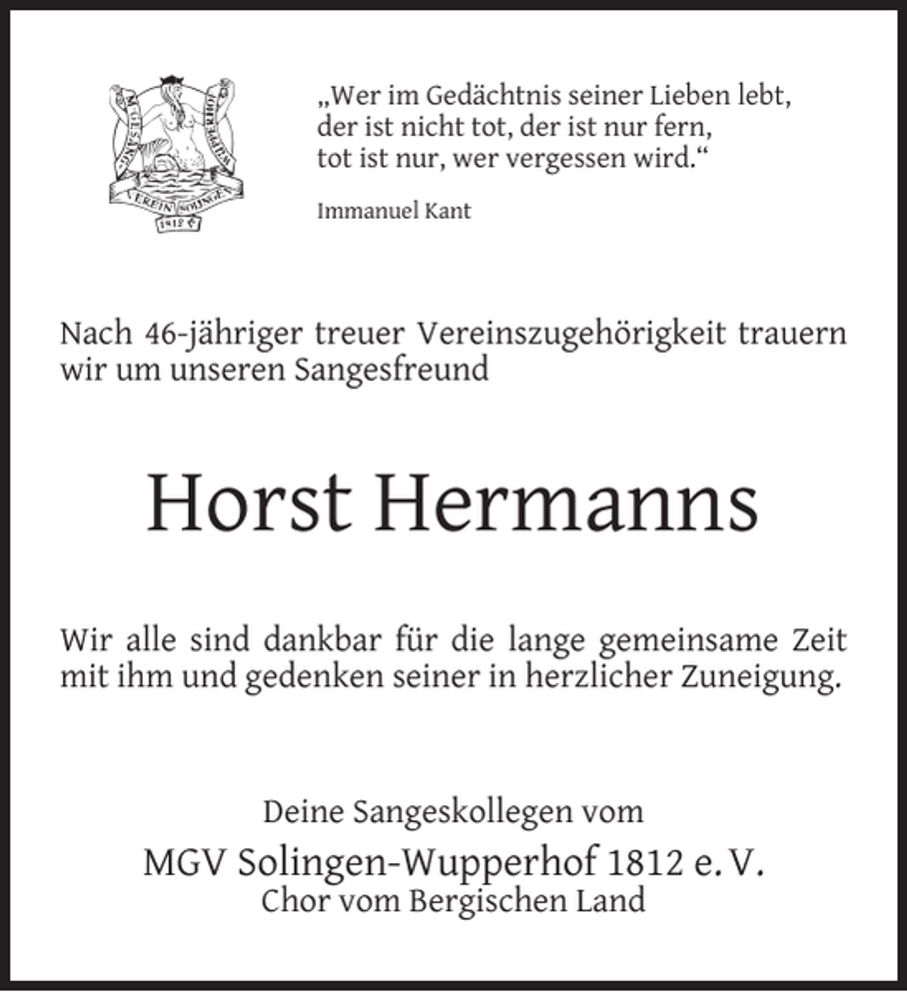 <p>„Wer im Gedächtnis seiner Lieben lebt,<br />der ist nicht tot, der ist nur fern,<br />tot ist nur, wer vergessen wird.“<br />Immanuel Kant</p><p>Nach 46-jähriger treuer Vereinszugehörigkeit trauern<br />wir um unseren Sangesfreund</p><p>Horst Hermanns<br />Wir alle sind dankbar für die lange gemeinsame Zeit<br />mit ihm und gedenken seiner in herzlicher Zuneigung.</p><p>Deine Sangeskollegen vom</p><p>MGV Solingen-Wupperhof 1812 e. V.<br />Chor vom Bergischen Land</p>