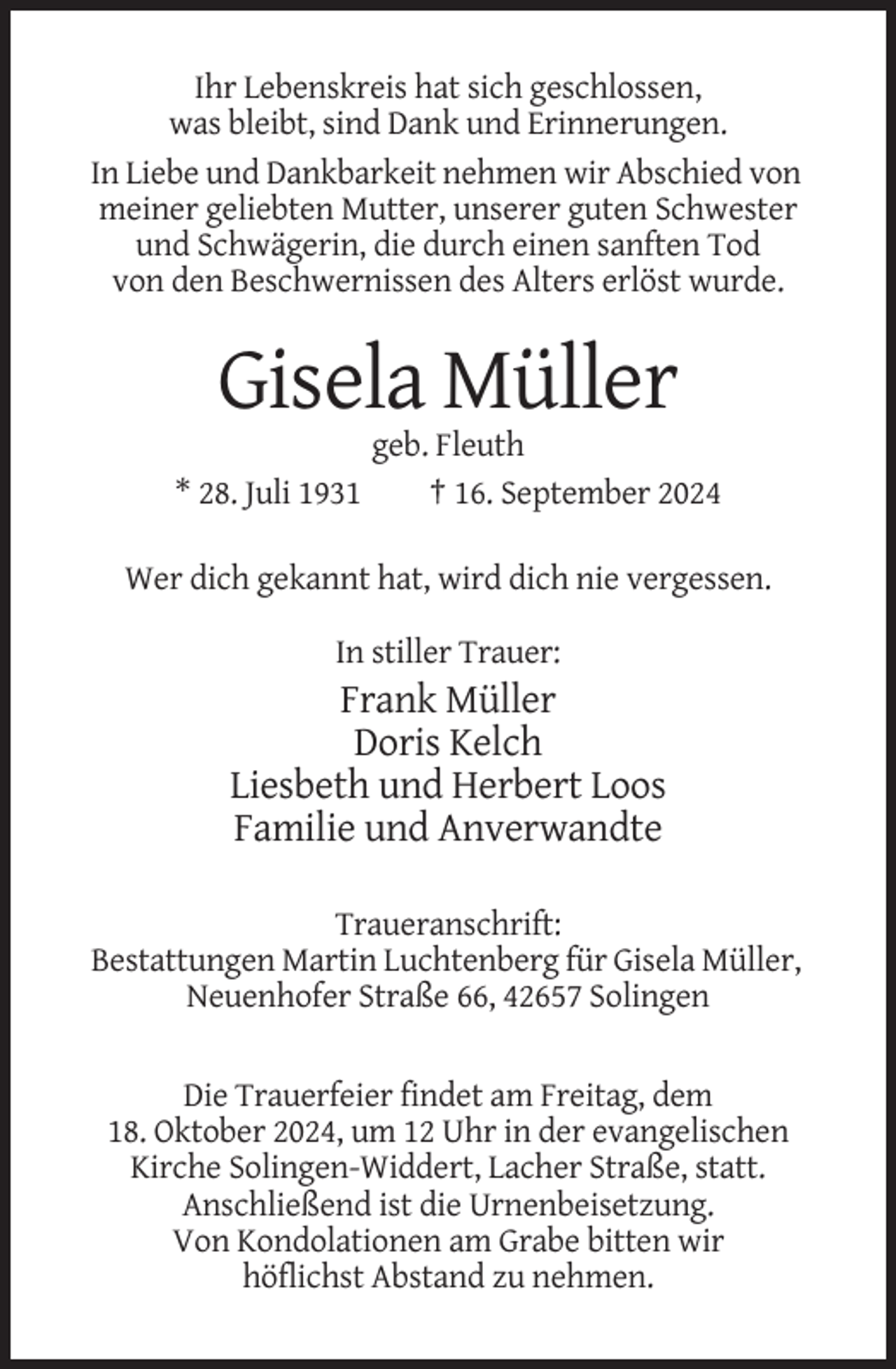 <p>Ihr Lebenskreis hat sich geschlossen,<br />was bleibt, sind Dank und Erinnerungen.<br />In Liebe und Dankbarkeit nehmen wir Abschied von<br />meiner geliebten Mutter, unserer guten Schwester<br />und Schwägerin, die durch einen sanften Tod<br />von den Beschwernissen des Alters erlöst wurde.</p><p>Gisela Müller<br />* 28. Juli 1931</p><p>geb. Fleuth<br />† 16. September 2024</p><p>Wer dich gekannt hat, wird dich nie vergessen.<br />In stiller Trauer:</p><p>Frank Müller<br />Doris Kelch<br />Liesbeth und Herbert Loos<br />Familie und Anverwandte<br />Traueranschrift:<br />Bestattungen Martin Luchtenberg für Gisela Müller,<br />Neuenhofer Straße 66, 42657 Solingen</p><p>Die Trauerfeier findet am Freitag, dem<br />18. Oktober 2024, um 12 Uhr in der evangelischen<br />Kirche Solingen-Widdert, Lacher Straße, statt.<br />Anschließend ist die Urnenbeisetzung.<br />Von Kondolationen am Grabe bitten wir<br />höflichst Abstand zu nehmen.</p>