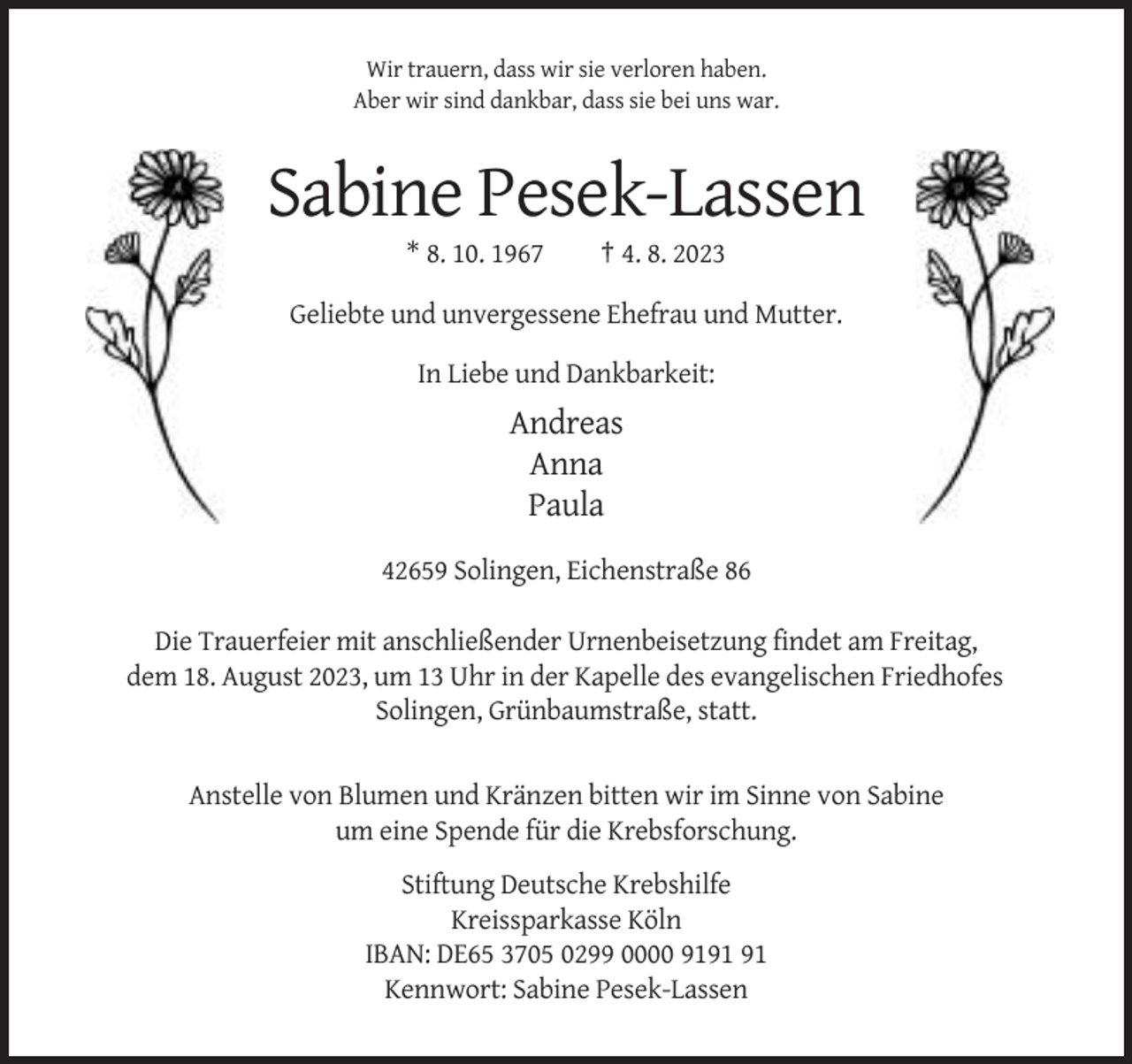 <p>Wir trauern, dass wir sie verloren haben.<br />Aber wir sind dankbar, dass sie bei uns war.</p><p>Sabine Pesek-Lassen<br />* 8. 10. 1967</p><p>† 4. 8. 2023</p><p>Geliebte und unvergessene Ehefrau und Mutter.<br />In Liebe und Dankbarkeit:</p><p>Andreas<br />Anna<br />Paula<br />42659 Solingen, Eichenstraße 86<br />Die Trauerfeier mit anschließender Urnenbeisetzung findet am Freitag,<br />dem 18. August 2023, um 13 Uhr in der Kapelle des evangelischen Friedhofes<br />Solingen, Grünbaumstraße, statt.</p><p>Anstelle von Blumen und Kränzen bitten wir im Sinne von Sabine<br />um eine Spende für die Krebsforschung.<br />Stiftung Deutsche Krebshilfe<br />Kreissparkasse Köln<br />IBAN: DE65 3705 0299 0000 91<br />Kennwort: Sabine Pesek-Lassen</p>