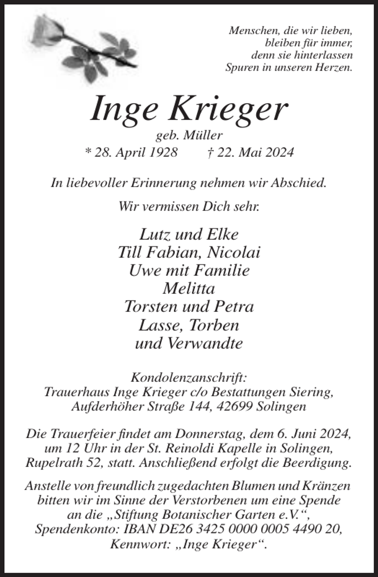 <p>Menschen, die wir lieben,<br />bleiben für immer,<br />denn sie hinterlassen<br />Spuren in unseren Herzen.</p><p>Inge Krieger<br />geb. Müller<br />* 28. April 1928<br />† 22. Mai 2024<br />In liebevoller Erinnerung nehmen wir Abschied.</p><p>Wir vermissen Dich sehr.</p><p>Lutz und Elke<br />Till Fabian, Nicolai<br />Uwe mit Familie<br />Melitta<br />Torsten und Petra<br />Lasse, Torben<br />und Verwandte<br />Kondolenzanschrift:<br />Trauerhaus Inge Krieger c/o Bestattungen Siering,<br />Aufderhöher Straße 144, 42699 Solingen<br />Die Trauerfeier findet am Donnerstag, dem 6. Juni 2024,<br />um 12 Uhr in der St. Reinoldi Kapelle in Solingen,<br />Rupelrath 52, statt. Anschließend erfolgt die Beerdigung.<br />Anstelle von freundlich zugedachten Blumen und Kränzen<br />bitten wir im Sinne der Verstorbenen um eine Spende<br />an die „Stiftung Botanischer Garten e.V.“,<br />Spendenkonto: IBAN DE26 3425 05 4490 20,<br />Kennwort: „Inge Krieger“.</p>