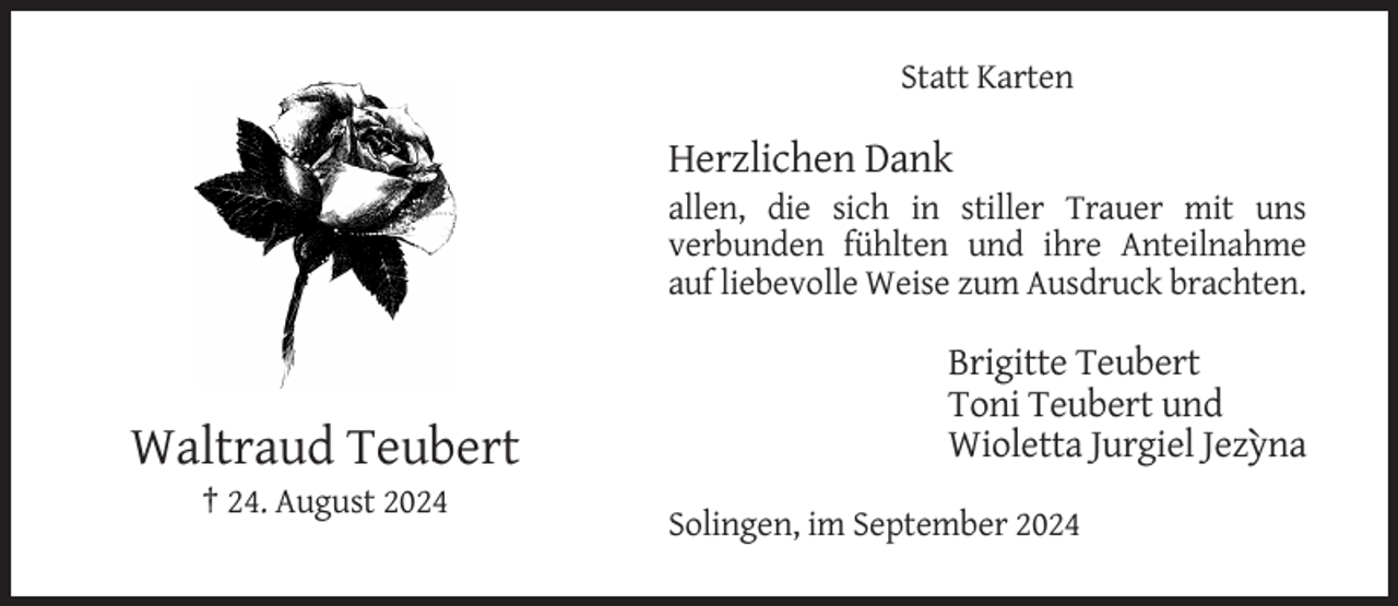 <p>Statt Karten</p><p>Herzlichen Dank<br />allen, die sich in stiller Trauer mit uns<br />verbunden fühlten und ihre Anteilnahme<br />auf liebevolle Weise zum Ausdruck brachten.</p><p>´</p><p>Brigitte Teubert<br />Toni Teubert und<br />Wioletta Jurgiel Jezyna</p><p>Waltraud Teubert<br />† 24. August 2024</p><p>Solingen, im September 2024</p>