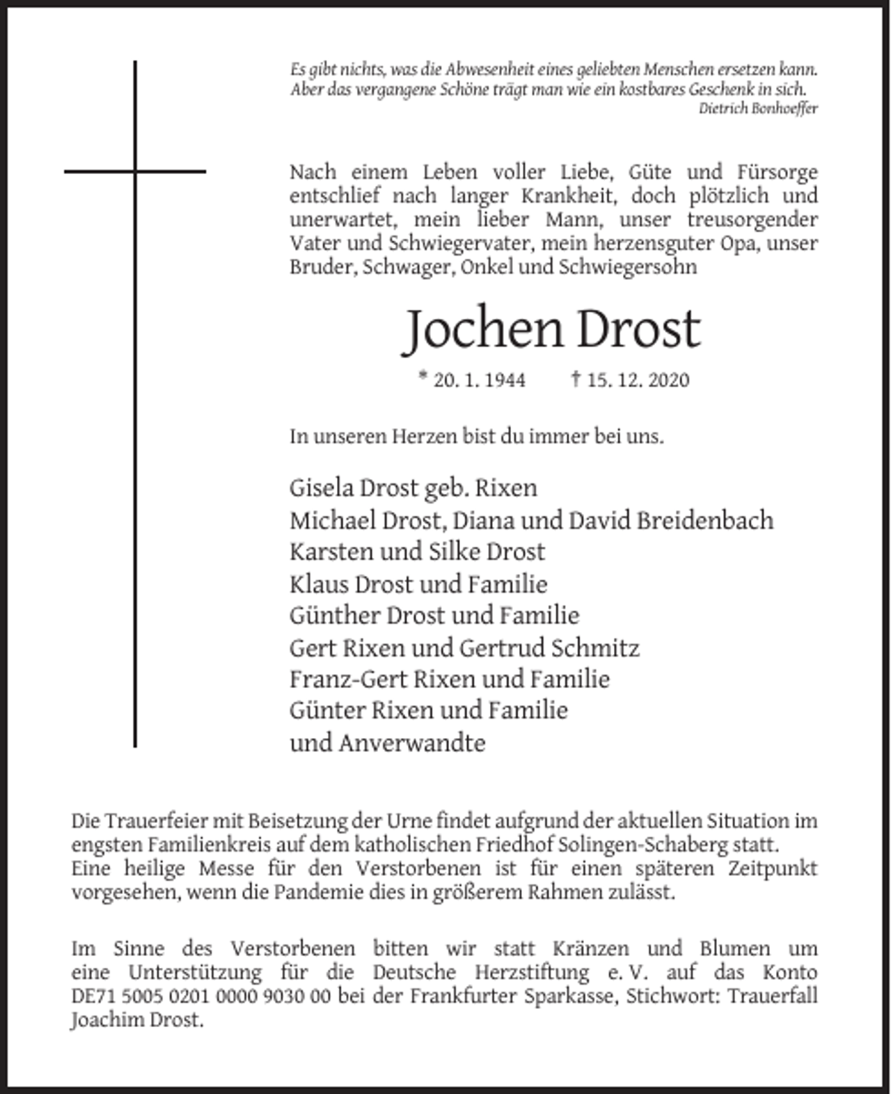 <p>Es gibt nichts, was die Abwesenheit eines geliebten Menschen ersetzen kann.<br />Aber das vergangene Schöne trägt man wie ein kostbares Geschenk in sich.<br />Dietrich Bonhoeffer</p><p>Nach einem Leben voller Liebe, Güte und Fürsorge<br />entschlief nach langer Krankheit, doch plötzlich und<br />unerwartet, mein lieber Mann, unser treusorgender<br />Vater und Schwiegervater, mein herzensguter Opa, unser<br />Bruder, Schwager, Onkel und Schwiegersohn</p><p>Jochen Drost<br />* 20. 1. 1944</p><p>† 15. 12. 2020</p><p>In unseren Herzen bist du immer bei uns.</p><p>Gisela Drost geb. Rixen<br />Michael Drost, Diana und David Breidenbach<br />Karsten und Silke Drost<br />Klaus Drost und Familie<br />Günther Drost und Familie<br />Gert Rixen und Gertrud Schmitz<br />Franz-Gert Rixen und Familie<br />Günter Rixen und Familie<br />und Anverwandte<br />Die Trauerfeier mit Beisetzung der Urne findet aufgrund der aktuellen Situation im<br />engsten Familienkreis auf dem katholischen Friedhof Solingen-Schaberg statt.<br />Eine heilige Messe für den Verstorbenen ist für einen späteren Zeitpunkt<br />vorgesehen, wenn die Pandemie dies in größerem Rahmen zulässt.<br />Im Sinne des Verstorbenen bitten wir statt Kränzen und Blumen um<br />eine Unterstützung für die Deutsche Herzstiftung e. V. auf das Konto<br />DE71 5005 0201 0000 9030 bei der Frankfurter Sparkasse, Stichwort: Trauerfall<br />Joachim Drost.</p>