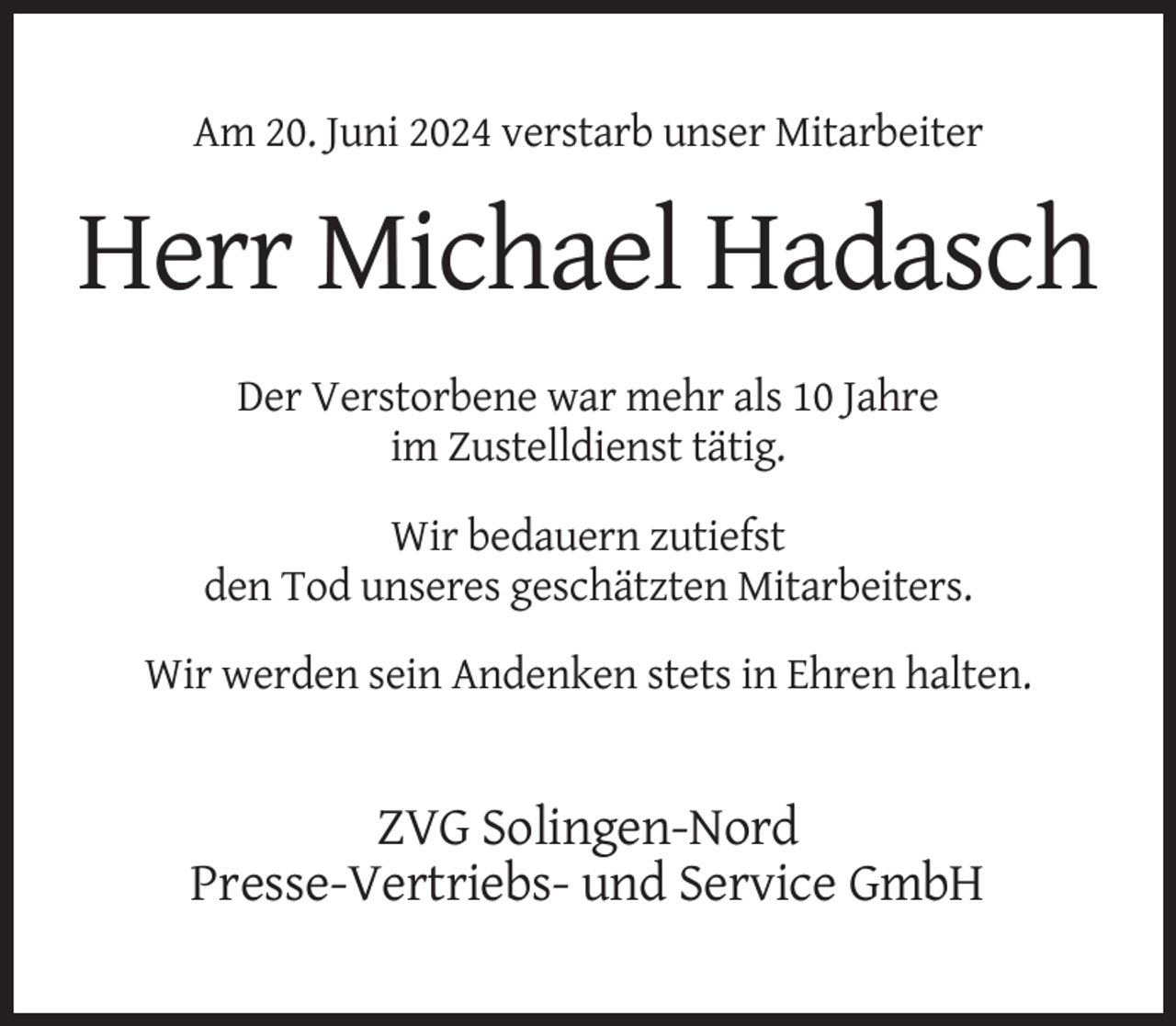 <p>Am 20. Juni 2024 verstarb unser Mitarbeiter</p><p>Herr Michael Hadasch<br />Der Verstorbene war mehr als 10 Jahre<br />im Zustelldienst tätig.<br />Wir bedauern zutiefst<br />den Tod unseres geschätzten Mitarbeiters.<br />Wir werden sein Andenken stets in Ehren halten.</p><p>ZVG Solingen-Nord<br />Presse-Vertriebs- und Service GmbH</p>