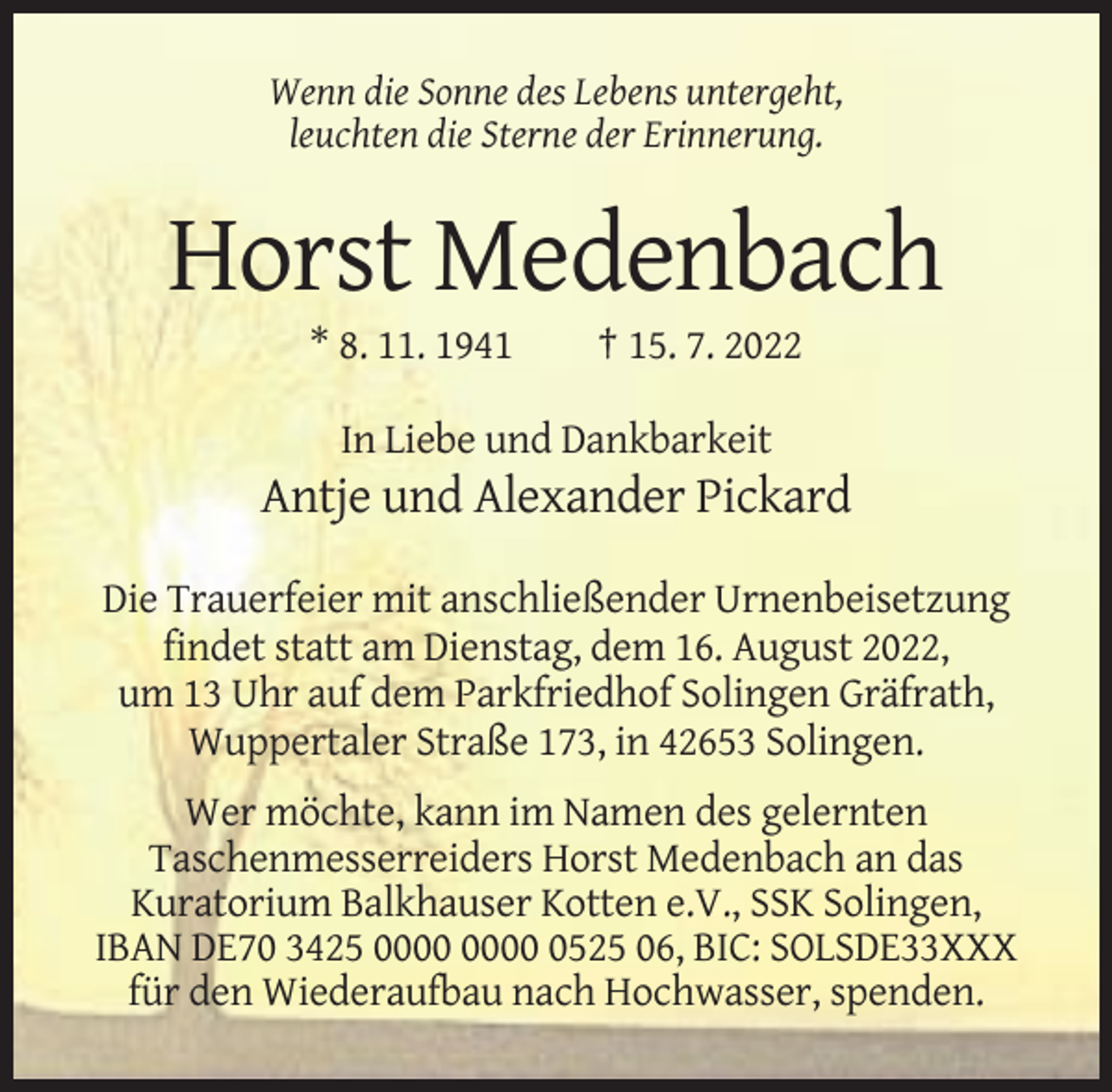<p>Wenn die Sonne des Lebens untergeht,<br />leuchten die Sterne der Erinnerung.</p><p>Horst Medenbach<br />* 8. 11. 1941</p><p>† 15. 7. 2022</p><p>In Liebe und Dankbarkeit</p><p>Antje und Alexander Pickard<br />Die Trauerfeier mit anschließender Urnenbeisetzung<br />findet statt am Dienstag, dem 16. August 2022,<br />um 13 Uhr auf dem Parkfriedhof Solingen Gräfrath,<br />Wuppertaler Straße 173, in 42653 Solingen.<br />Wer möchte, kann im Namen des gelernten<br />Taschenmesserreiders Horst Medenbach an das<br />Kuratorium Balkhauser Kotten e.V., SSK Solingen,<br />IBAN DE70 3425 0525 06, BIC: SOLSDE33XXX<br />für den Wiederaufbau nach Hochwasser, spenden.</p>
