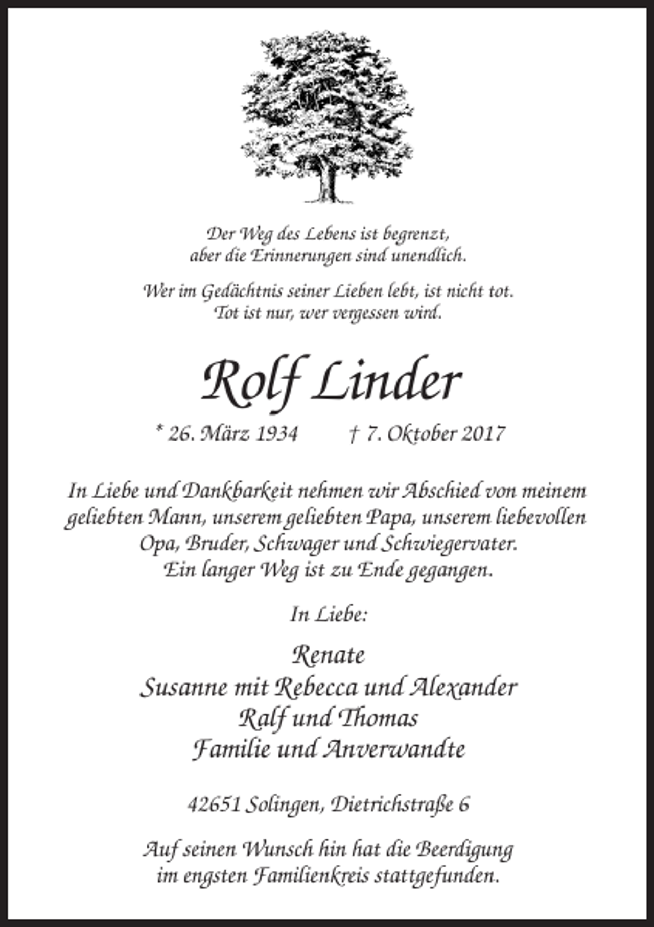 <p>Der Weg des Lebens ist begrenzt,<br />aber die Erinnerungen sind unendlich.<br />Wer im Gedächtnis seiner Lieben lebt, ist nicht tot.<br />Tot ist nur, wer vergessen wird.</p><p>Rolf Linder<br />* 26. März 1934</p><p>† 7. Oktober 2017</p><p>In Liebe und Dankbarkeit nehmen wir Abschied von meinem<br />geliebten Mann, unserem geliebten Papa, unserem liebevollen<br />Opa, Bruder, Schwager und Schwiegervater.<br />Ein langer Weg ist zu Ende gegangen.<br />In Liebe:</p><p>Renate<br />Susanne mit Rebecca und Alexander<br />Ralf und Thomas<br />Familie und Anverwandte<br />42651 Solingen, Dietrichstraße 6<br />Auf seinen Wunsch hin hat die Beerdigung<br />im engsten Familienkreis stattgefunden.</p>