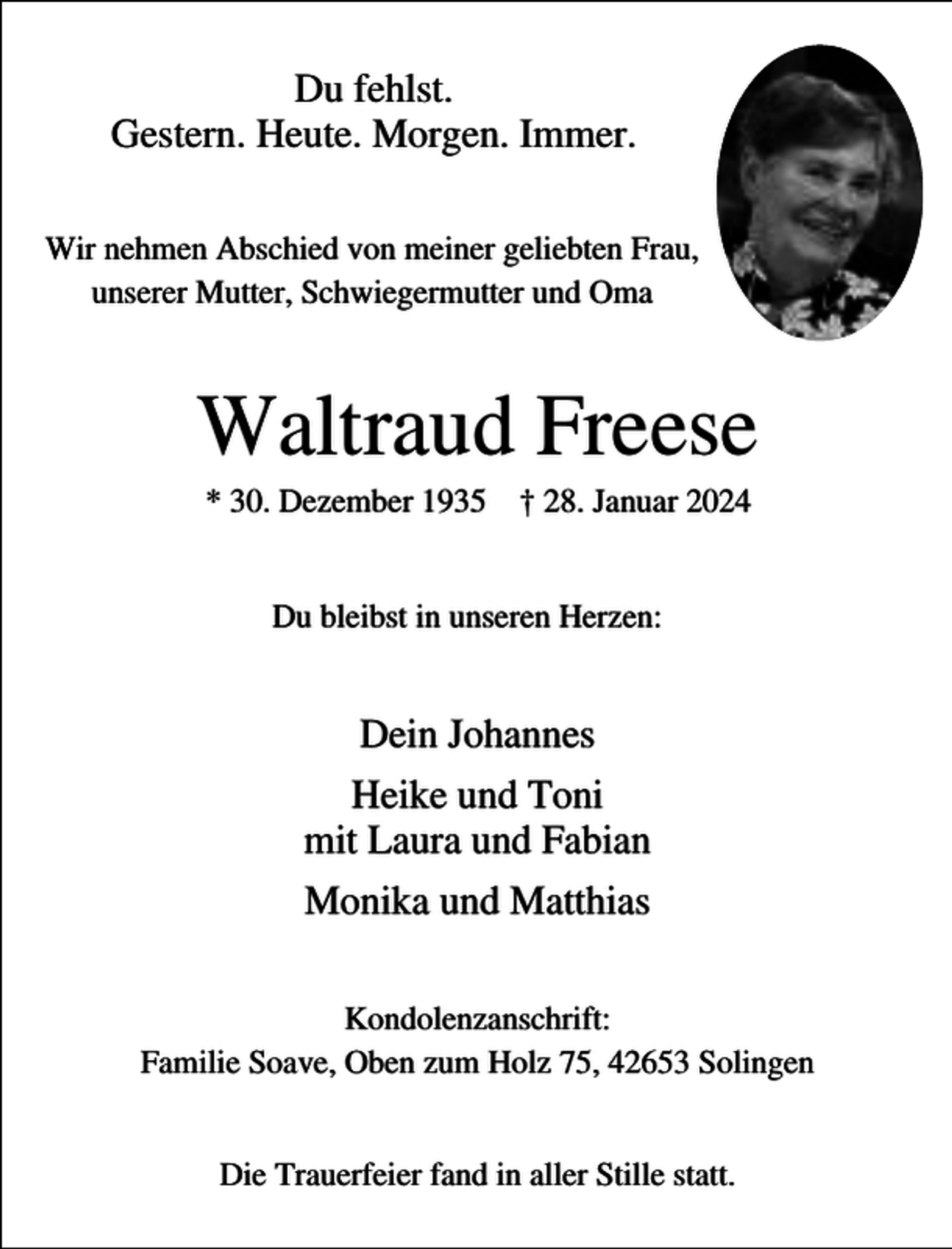<p>Du fehlst.<br />Gestern. Heute. Morgen. Immer.<br />Wir nehmen Abschied von meiner geliebten Frau,<br />unserer Mutter, Schwiegermutter und Oma</p><p>Waltraud Freese<br />* 30. Dezember 1935 † 28. Januar 2024<br />Du bleibst in unseren Herzen:</p><p>Dein Johannes<br />Heike und Toni<br />mit Laura und Fabian<br />Monika und Matthias<br />Kondolenzanschrift:<br />Familie Soave, Oben zum Holz 75, 42653 Solingen<br />Die Trauerfeier fand in aller Stille statt.</p>