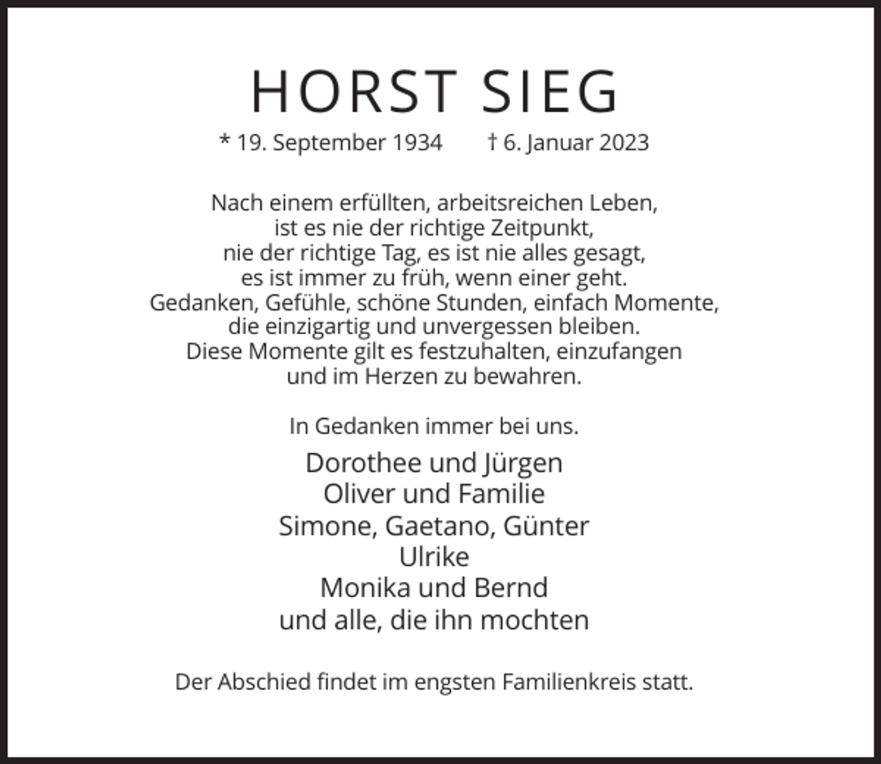 <p>HORST SIEG<br />* 19. September 1934</p><p>† 6. Januar 2023</p><p>Nach einem erfüllten, arbeitsreichen Leben,<br />ist es nie der richtige Zeitpunkt,<br />nie der richtige Tag, es ist nie alles gesagt,<br />es ist immer zu früh, wenn einer geht.<br />Gedanken, Gefühle, schöne Stunden, einfach Momente,<br />die einzigartig und unvergessen bleiben.<br />Diese Momente gilt es festzuhalten, einzufangen<br />und im Herzen zu bewahren.<br />In Gedanken immer bei uns.</p><p>Dorothee und Jürgen<br />Oliver und Familie<br />Simone, Gaetano, Günter<br />Ulrike<br />Monika und Bernd<br />und alle, die ihn mochten<br />Der Abschied findet im engsten Familienkreis statt.</p>