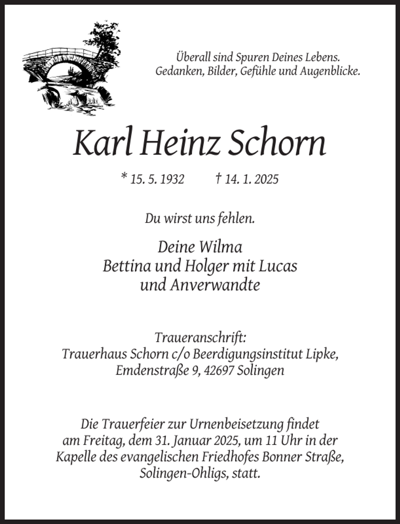 <p>Überall sind Spuren Deines Lebens.<br />Gedanken, Bilder, Gefühle und Augenblicke.</p><p>Karl Heinz Schorn<br />* 15. 5. 1932</p><p>† 14. 1. 2025</p><p>Du wirst uns fehlen.</p><p>Deine Wilma<br />Bettina und Holger mit Lucas<br />und Anverwandte</p><p>Traueranschrift:<br />Trauerhaus Schorn c/o Beerdigungsinstitut Lipke,<br />Emdenstraße 9, 42697 Solingen</p><p>Die Trauerfeier zur Urnenbeisetzung findet<br />am Freitag, dem 31. Januar 2025, um 11 Uhr in der<br />Kapelle des evangelischen Friedhofes Bonner Straße,<br />Solingen-Ohligs, statt.</p>