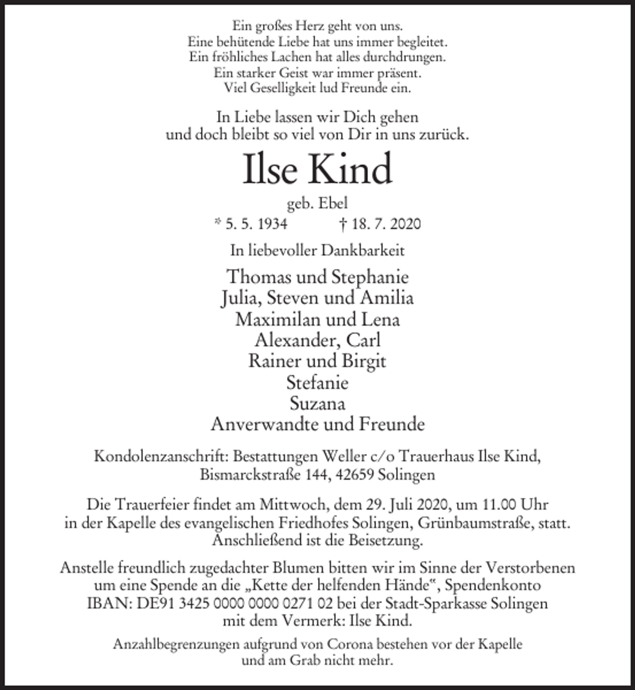 <p>Ein großes Herz geht von uns.<br />Eine behütende Liebe hat uns immer begleitet.<br />Ein fröhliches Lachen hat alles durchdrungen.<br />Ein starker Geist war immer präsent.<br />Viel Geselligkeit lud Freunde ein.</p><p>In Liebe lassen wir Dich gehen<br />und doch bleibt so viel von Dir in uns zurück.</p><p>Ilse Kind<br />geb. Ebel<br />* 5. 5. 1934<br />† 18. 7. 2020<br />In liebevoller Dankbarkeit</p><p>Thomas und Stephanie<br />Julia, Steven und Amilia<br />Maximilan und Lena<br />Alexander, Carl<br />Rainer und Birgit<br />Stefanie<br />Suzana<br />Anverwandte und Freunde<br />Kondolenzanschrift: Bestattungen Weller c/o Trauerhaus Ilse Kind,<br />Bismarckstraße 144, 42659 Solingen<br />Die Trauerfeier findet am Mittwoch, dem 29. Juli 2020, um 11.00 Uhr<br />in der Kapelle des evangelischen Friedhofes Solingen, Grünbaumstraße, statt.<br />Anschließend ist die Beisetzung.<br />Anstelle freundlich zugedachter Blumen bitten wir im Sinne der Verstorbenen<br />um eine Spende an die „Kette der helfenden Hände“, Spendenkonto<br />IBAN: DE91 3425 0271 02 bei der Stadt-Sparkasse Solingen<br />mit dem Vermerk: Ilse Kind.<br />Anzahlbegrenzungen aufgrund von Corona bestehen vor der Kapelle<br />und am Grab nicht mehr.</p>