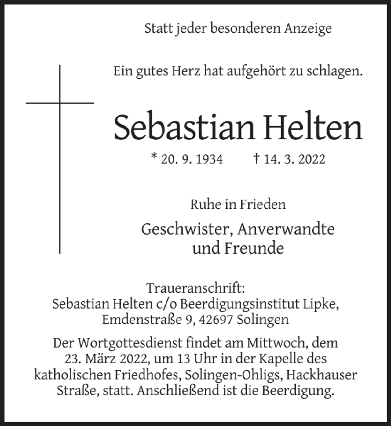 <p>Statt jeder besonderen Anzeige<br />Ein gutes Herz hat aufgehört zu schlagen.</p><p>Sebastian Helten<br />* 20. 9. 1934</p><p>† 14. 3. 2022</p><p>Ruhe in Frieden</p><p>Geschwister, Anverwandte<br />und Freunde<br />Traueranschrift:<br />Sebastian Helten c/o Beerdigungsinstitut Lipke,<br />Emdenstraße 9, 42697 Solingen<br />Der Wortgottesdienst findet am Mittwoch, dem<br />23. März 2022, um 13 Uhr in der Kapelle des<br />katholischen Friedhofes, Solingen-Ohligs, Hackhauser<br />Straße, statt. Anschließend ist die Beerdigung.</p>