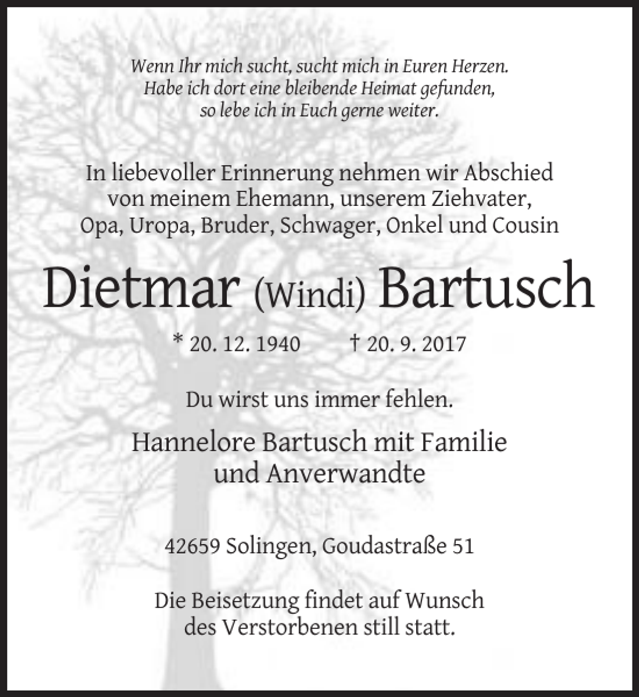 <p>Wenn Ihr mich sucht, sucht mich in Euren Herzen.<br />Habe ich dort eine bleibende Heimat gefunden,<br />so lebe ich in Euch gerne weiter.</p><p>In liebevoller Erinnerung nehmen wir Abschied<br />von meinem Ehemann, unserem Ziehvater,<br />Opa, Uropa, Bruder, Schwager, Onkel und Cousin</p><p>Dietmar (Windi) Bartusch<br />* 20. 12. 1940</p><p>† 20. 9. 2017</p><p>Du wirst uns immer fehlen.</p><p>Hannelore Bartusch mit Familie<br />und Anverwandte<br />42659 Solingen, Goudastraße 51<br />Die Beisetzung findet auf Wunsch<br />des Verstorbenen still statt.</p>