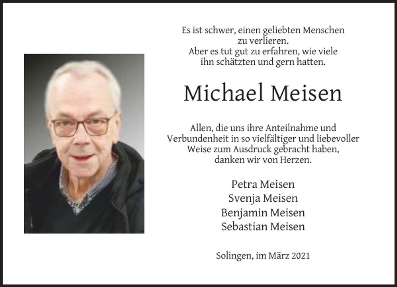 <p>Es ist schwer, einen geliebten Menschen<br />zu verlieren.<br />Aber es tut gut zu erfahren, wie viele<br />ihn schätzten und gern hatten.</p><p>Michael Meisen<br />Allen, die uns ihre Anteilnahme und<br />Verbundenheit in so vielfältiger und liebevoller<br />Weise zum Ausdruck gebracht haben,<br />danken wir von Herzen.</p><p>Petra Meisen<br />Svenja Meisen<br />Benjamin Meisen<br />Sebastian Meisen<br />Solingen, im März 2021</p>