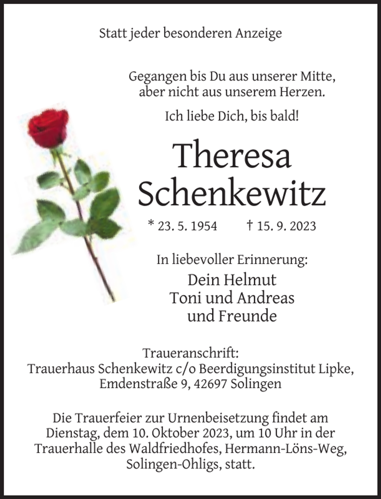 <p>Statt jeder besonderen Anzeige</p><p>Gegangen bis Du aus unserer Mitte,<br />aber nicht aus unserem Herzen.<br />Ich liebe Dich, bis bald!</p><p>Theresa<br />Schenkewitz<br />* 23. 5. 1954</p><p>† 15. 9. 2023</p><p>In liebevoller Erinnerung:</p><p>Dein Helmut<br />Toni und Andreas<br />und Freunde<br />Traueranschrift:<br />Trauerhaus Schenkewitz c/o Beerdigungsinstitut Lipke,<br />Emdenstraße 9, 42697 Solingen<br />Die Trauerfeier zur Urnenbeisetzung findet am<br />Dienstag, dem 10. Oktober 2023, um 10 Uhr in der<br />Trauerhalle des Waldfriedhofes, Hermann-Löns-Weg,<br />Solingen-Ohligs, statt.</p>