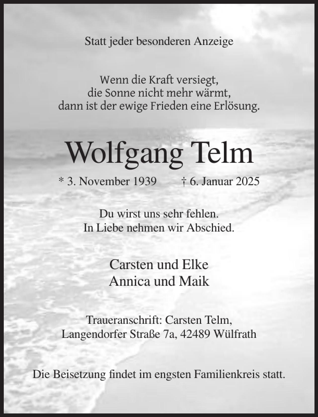 <p>Statt jeder besonderen Anzeige</p><p>Wenn die Kraft versiegt,<br />die Sonne nicht mehr wärmt,<br />dann ist der ewige Frieden eine Erlösung.</p><p>Wolfgang Telm<br />* 3. November 1939</p><p>† 6. Januar 2025</p><p>Du wirst uns sehr fehlen.<br />In Liebe nehmen wir Abschied.</p><p>Carsten und Elke<br />Annica und Maik<br />Traueranschrift: Carsten Telm,<br />Langendorfer Straße 7a, 42489 Wülfrath<br />Die Beisetzung findet im engsten Familienkreis statt.</p>