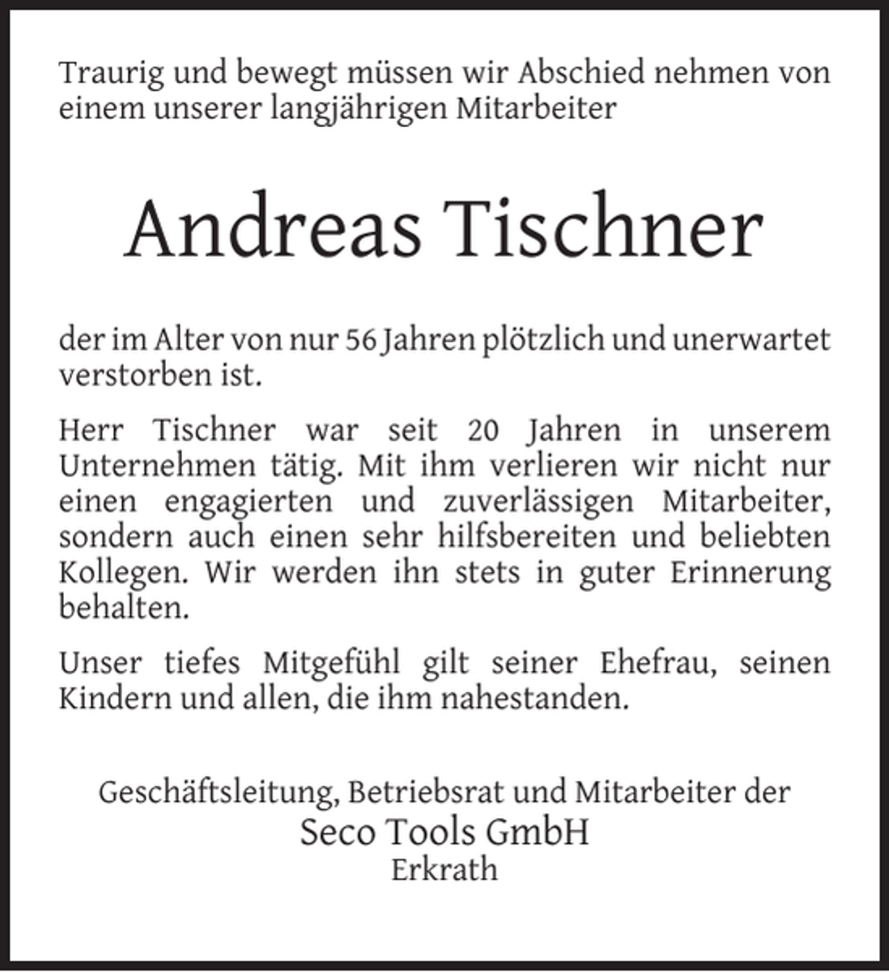 <p>Traurig und bewegt müssen wir Abschied nehmen von<br />einem unserer langjährigen Mitarbeiter</p><p>Andreas Tischner<br />der im Alter von nur 56 Jahren plötzlich und unerwartet<br />verstorben ist.<br />Herr Tischner war seit 20 Jahren in unserem<br />Unternehmen tätig. Mit ihm verlieren wir nicht nur<br />einen engagierten und zuverlässigen Mitarbeiter,<br />sondern auch einen sehr hilfsbereiten und beliebten<br />Kollegen. Wir werden ihn stets in guter Erinnerung<br />behalten.<br />Unser tiefes Mitgefühl gilt seiner Ehefrau, seinen<br />Kindern und allen, die ihm nahestanden.<br />Geschäftsleitung, Betriebsrat und Mitarbeiter der</p><p>Seco Tools GmbH<br />Erkrath</p>