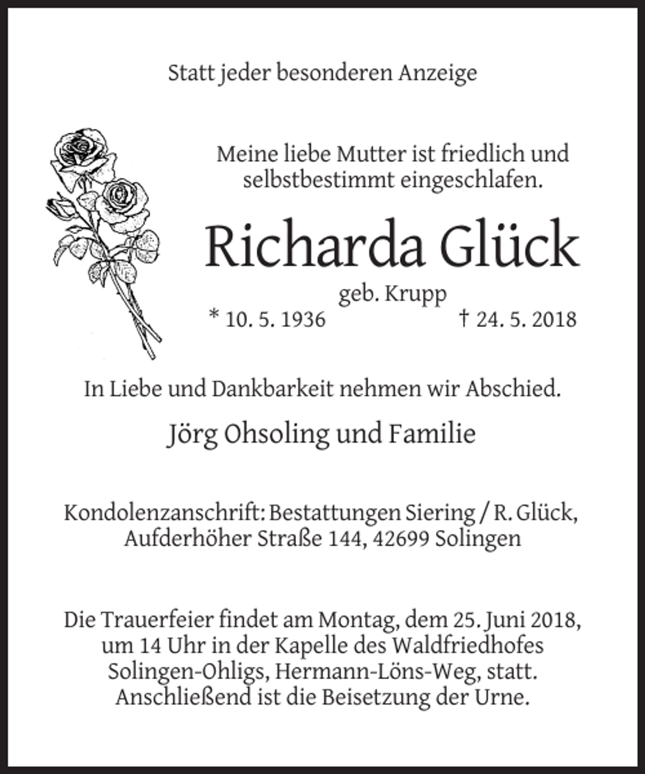 <p>Statt jeder besonderen Anzeige</p><p>Meine liebe Mutter ist friedlich und<br />selbstbestimmt eingeschlafen.</p><p>Richarda Glück<br />geb. Krupp<br />* 10. 5. 1936</p><p>† 24. 5. 2018</p><p>In Liebe und Dankbarkeit nehmen wir Abschied.</p><p>Jörg Ohsoling und Familie<br />Kondolenzanschrift: Bestattungen Siering / R. Glück,<br />Aufderhöher Straße 144, 42699 Solingen</p><p>Die Trauerfeier findet am Montag, dem 25. Juni 2018,<br />um 14 Uhr in der Kapelle des Waldfriedhofes<br />Solingen-Ohligs, Hermann-Löns-Weg, statt.<br />Anschließend ist die Beisetzung der Urne.</p>