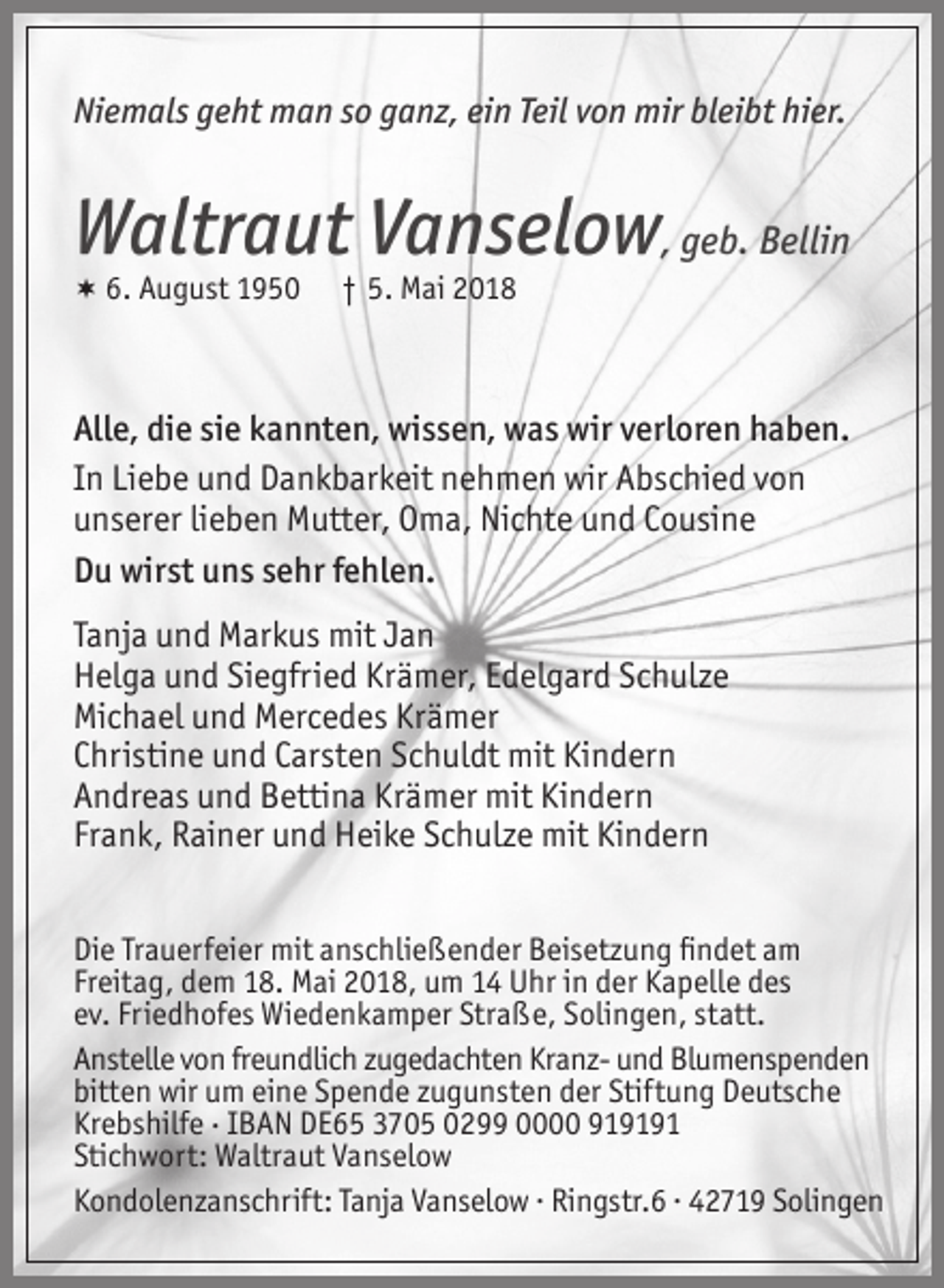 <p>Niemals geht man so ganz, ein Teil von mir bleibt hier.</p><p>Waltraut Vanselow, geb. Bellin<br />6. August 1950</p><p>† 5. Mai 2018</p><p>Alle, die sie kannten, wissen, was wir verloren haben.<br />In Liebe und Dankbarkeit nehmen wir Abschied von<br />unserer lieben Mutter, Oma, Nichte und Cousine<br />Du wirst uns sehr fehlen.<br />Tanja und Markus mit Jan<br />Helga und Siegfried Krämer, Edelgard Schulze<br />Michael und Mercedes Krämer<br />Christine und Carsten Schuldt mit Kindern<br />Andreas und Bettina Krämer mit Kindern<br />Frank, Rainer und Heike Schulze mit Kindern<br />Die Trauerfeier mit anschließender Beisetzung ﬁndet am<br />Freitag, dem 18. Mai 2018, um 14 Uhr in der Kapelle des<br />ev. Friedhofes Wiedenkamper Straße, Solingen, statt.<br />Anstelle von freundlich zugedachten Kranz- und Blumenspenden<br />bitten wir um eine Spende zugunsten der Stiftung Deutsche<br />Krebshilfe . IBAN DE65 3705 0299 0000 919191<br />Stichwort: Waltraut Vanselow<br />Kondolenzanschrift: Tanja Vanselow . Ringstr.6 . 42719 Solingen</p>