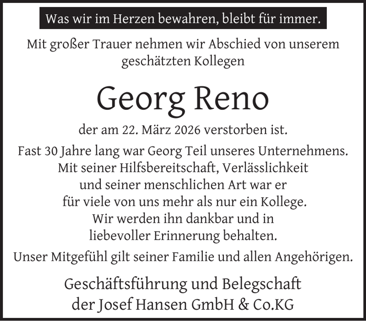<p>Was wir im Herzen bewahren, bleibt für immer.<br />Mit großer Trauer nehmen wir Abschied von unserem<br />geschätzten Kollegen</p>
<p>Georg Reno</p>
<p>der am 22. März 2026 verstorben ist.<br />Fast 30 Jahre lang war Georg Teil unseres Unternehmens.<br />Mit seiner Hilfsbereitschaft, Verlässlichkeit<br />und seiner menschlichen Art war er<br />für viele von uns mehr als nur ein Kollege.<br />Wir werden ihn dankbar und in<br />liebevoller Erinnerung behalten.<br />Unser Mitgefühl gilt seiner Familie und allen Angehörigen.</p>
<p>Geschäftsführung und Belegschaft<br />der Josef Hansen GmbH &amp; Co.KG</p>