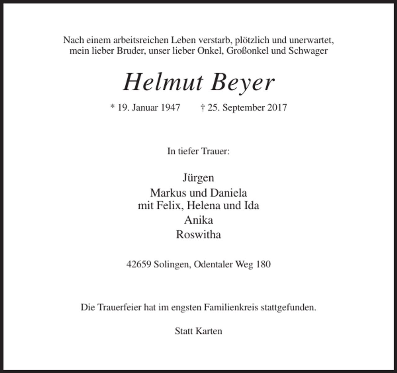 <p>Nach einem arbeitsreichen Leben verstarb, plötzlich und unerwartet,<br />mein lieber Bruder, unser lieber Onkel, Großonkel und Schwager</p><p>Helmut Beyer<br />* 19. Januar 1947</p><p>† 25. September 2017</p><p>In tiefer Trauer:</p><p>Jürgen<br />Markus und Daniela<br />mit Felix, Helena und Ida<br />Anika<br />Roswitha<br />42659 Solingen, Odentaler Weg 180</p><p>Die Trauerfeier hat im engsten Familienkreis stattgefunden.<br />Statt Karten</p>