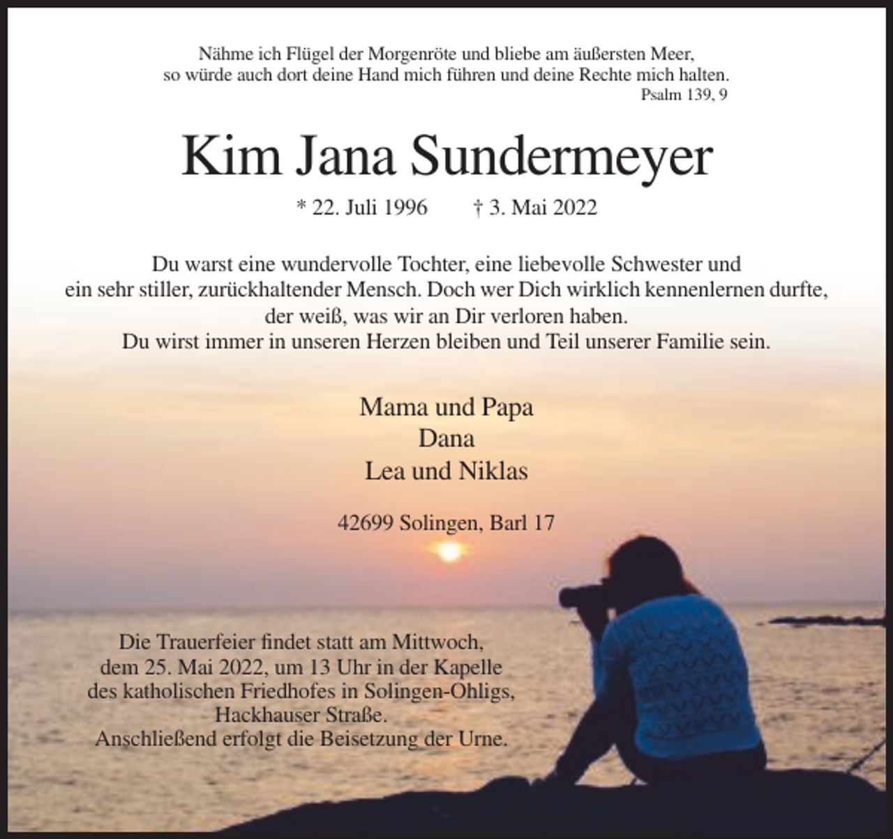<p>Nähme ich Flügel der Morgenröte und bliebe am äußersten Meer,<br />so würde auch dort deine Hand mich führen und deine Rechte mich halten.<br />Psalm 139, 9</p><p>Kim Jana Sundermeyer<br />* 22. Juli 1996</p><p>† 3. Mai 2022</p><p>Du warst eine wundervolle Tochter, eine liebevolle Schwester und<br />ein sehr stiller, zurückhaltender Mensch. Doch wer Dich wirklich kennenlernen durfte,<br />der weiß, was wir an Dir verloren haben.<br />Du wirst immer in unseren Herzen bleiben und Teil unserer Familie sein.</p><p>Mama und Papa<br />Dana<br />Lea und Niklas<br />42699 Solingen, Barl 17</p><p>Die Trauerfeier findet statt am Mittwoch,<br />dem 25. Mai 2022, um 13 Uhr in der Kapelle<br />des katholischen Friedhofes in Solingen-Ohligs,<br />Hackhauser Straße.<br />Anschließend erfolgt die Beisetzung der Urne.</p>