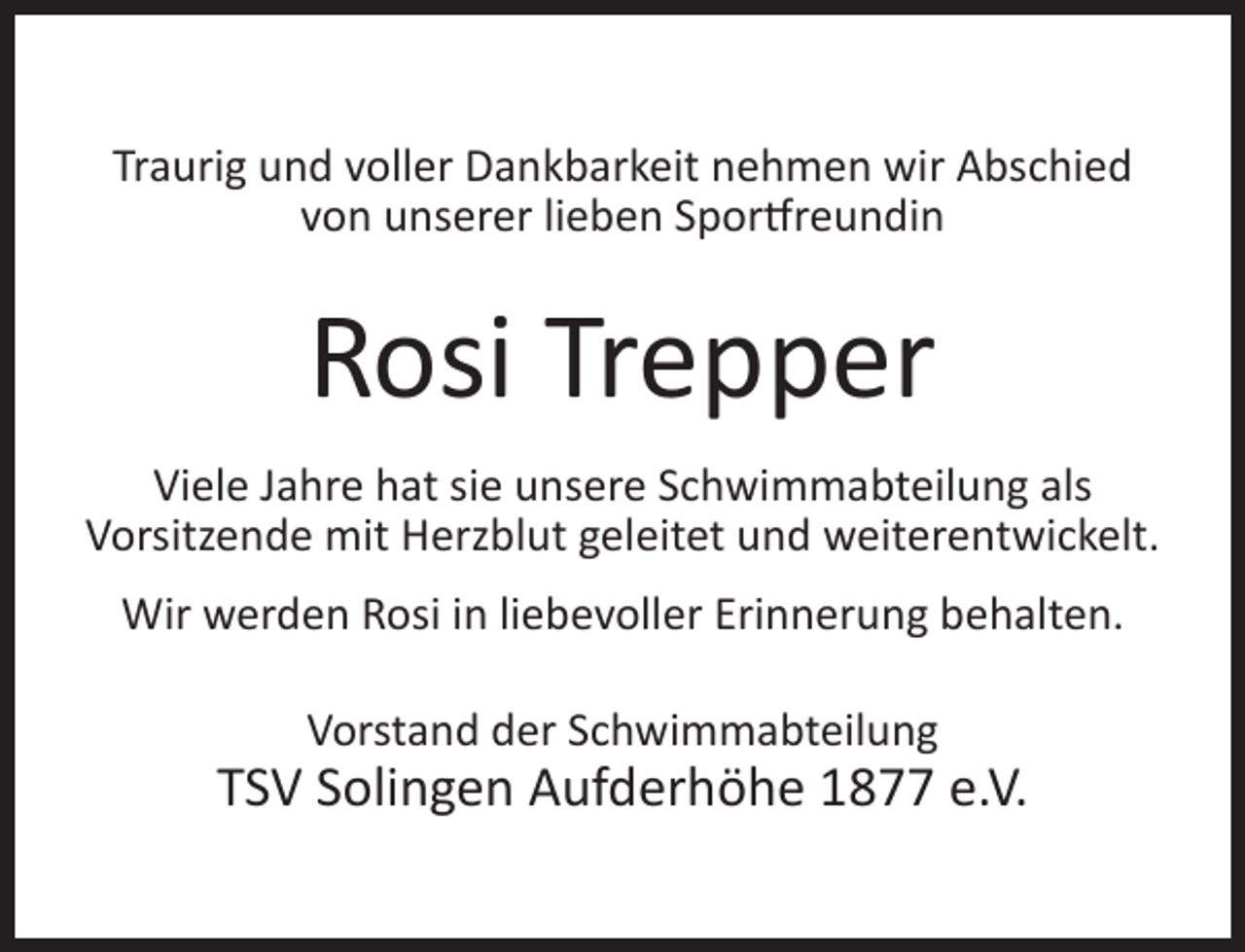 <p>Traurig und voller Dankbarkeit nehmen wir Abschied<br />von unserer lieben Sportfreundin</p><p>Rosi Trepper<br />Viele Jahre hat sie unsere Schwimmabteilung als<br />Vorsitzende mit Herzblut geleitet und weiterentwickelt.<br />Wir werden Rosi in liebevoller Erinnerung behalten.<br />Vorstand der Schwimmabteilung</p><p>TSV Solingen Aufderhöhe 1877 e.V.</p>
