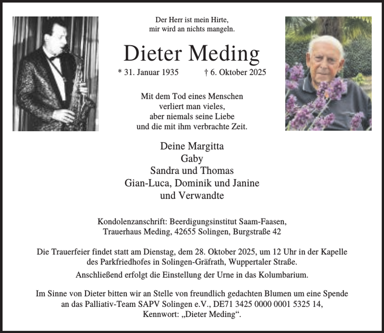 <p>Der Herr ist mein Hirte,<br />mir wird an nichts mangeln.</p><p>Dieter Meding<br />* 31. Januar 1935</p><p>† 6. Oktober 2025</p><p>Mit dem Tod eines Menschen<br />verliert man vieles,<br />aber niemals seine Liebe<br />und die mit ihm verbrachte Zeit.</p><p>Deine Margitta<br />Gaby<br />Sandra und Thomas<br />Gian-Luca, Dominik und Janine<br />und Verwandte<br />Kondolenzanschrift: Beerdigungsinstitut Saam-Faasen,<br />Trauerhaus Meding, 42655 Solingen, Burgstraße 42<br />Die Trauerfeier findet statt am Dienstag, dem 28. Oktober 2025, um 12 Uhr in der Kapelle<br />des Parkfriedhofes in Solingen-Gräfrath, Wuppertaler Straße.<br />Anschließend erfolgt die Einstellung der Urne in das Kolumbarium.<br />Im Sinne von Dieter bitten wir an Stelle von freundlich gedachten Blumen um eine Spende<br />an das Palliativ-Team SAPV Solingen e.V., DE71 3425 01 5325 14,<br />Kennwort: „Dieter Meding“.</p>