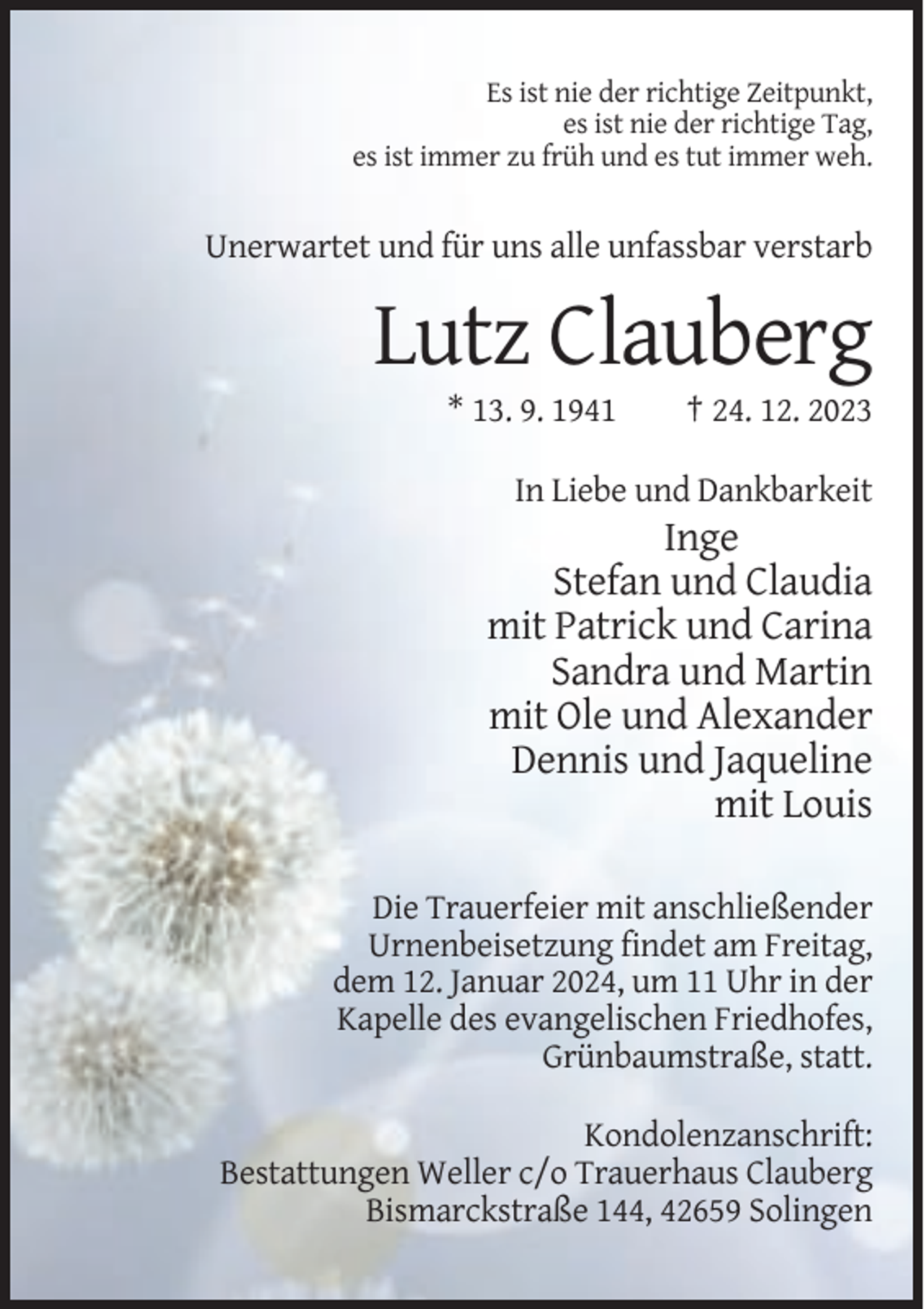 <p>Es ist nie der richtige Zeitpunkt,<br />es ist nie der richtige Tag,<br />es ist immer zu früh und es tut immer weh.</p><p>Unerwartet und für uns alle unfassbar verstarb</p><p>Lutz Clauberg<br />* 13. 9. 1941</p><p>† 24. 12. 2023</p><p>In Liebe und Dankbarkeit</p><p>Inge<br />Stefan und Claudia<br />mit Patrick und Carina<br />Sandra und Martin<br />mit Ole und Alexander<br />Dennis und Jaqueline<br />mit Louis<br />Die Trauerfeier mit anschließender<br />Urnenbeisetzung findet am Freitag,<br />dem 12. Januar 2024, um 11 Uhr in der<br />Kapelle des evangelischen Friedhofes,<br />Grünbaumstraße, statt.<br />Kondolenzanschrift:<br />Bestattungen Weller c/o Trauerhaus Clauberg<br />Bismarckstraße 144, 42659 Solingen</p>