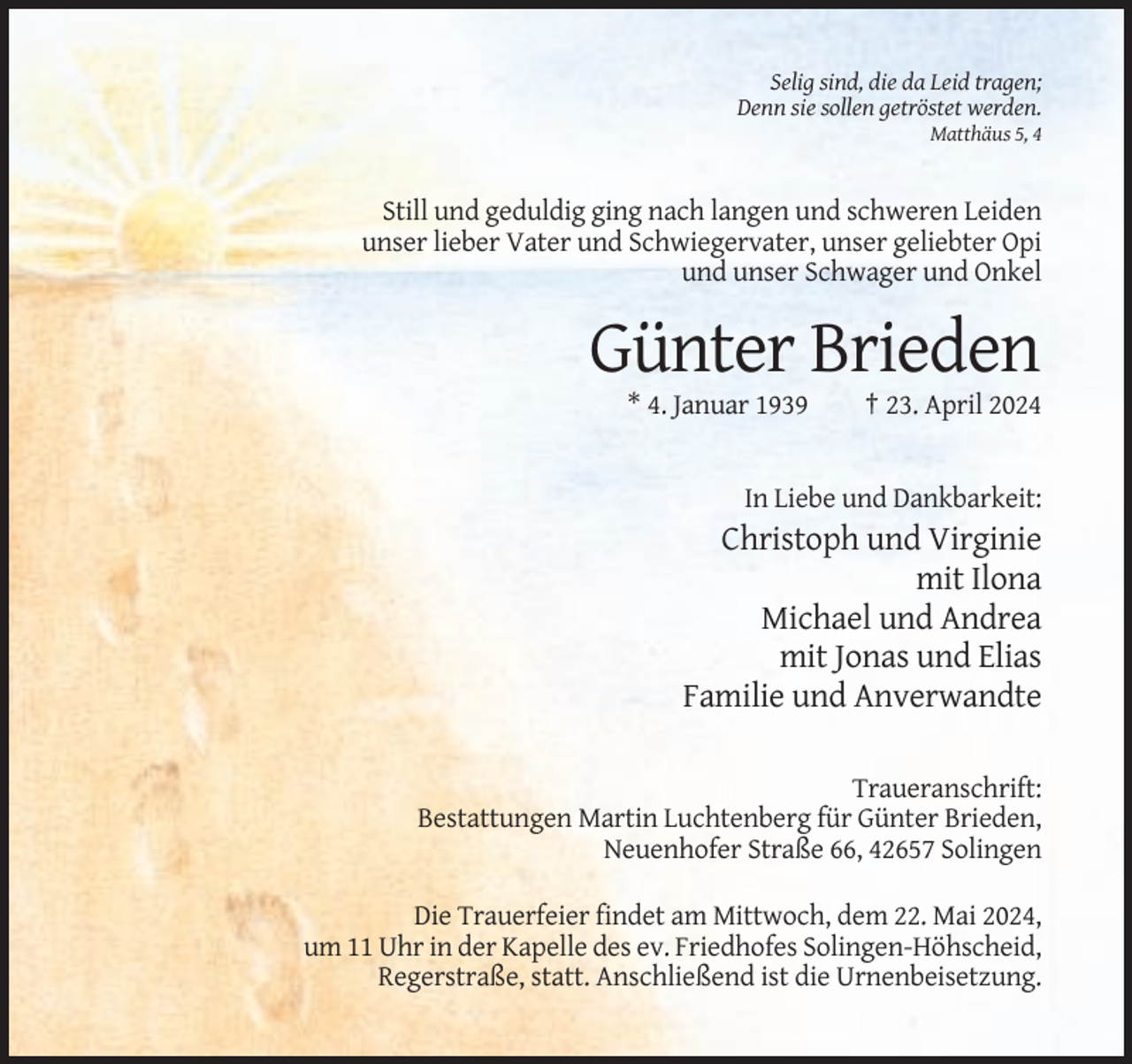 <p>Selig sind, die da Leid tragen;<br />Denn sie sollen getröstet werden.<br />Matthäus 5, 4</p><p>Still und geduldig ging nach langen und schweren Leiden<br />unser lieber Vater und Schwiegervater, unser geliebter Opi<br />und unser Schwager und Onkel</p><p>Günter Brieden<br />* 4. Januar 1939</p><p>† 23. April 2024</p><p>In Liebe und Dankbarkeit:</p><p>Christoph und Virginie<br />mit Ilona<br />Michael und Andrea<br />mit Jonas und Elias<br />Familie und Anverwandte<br />Traueranschrift:<br />Bestattungen Martin Luchtenberg für Günter Brieden,<br />Neuenhofer Straße 66, 42657 Solingen<br />Die Trauerfeier findet am Mittwoch, dem 22. Mai 2024,<br />um 11 Uhr in der Kapelle des ev. Friedhofes Solingen-Höhscheid,<br />Regerstraße, statt. Anschließend ist die Urnenbeisetzung.</p>