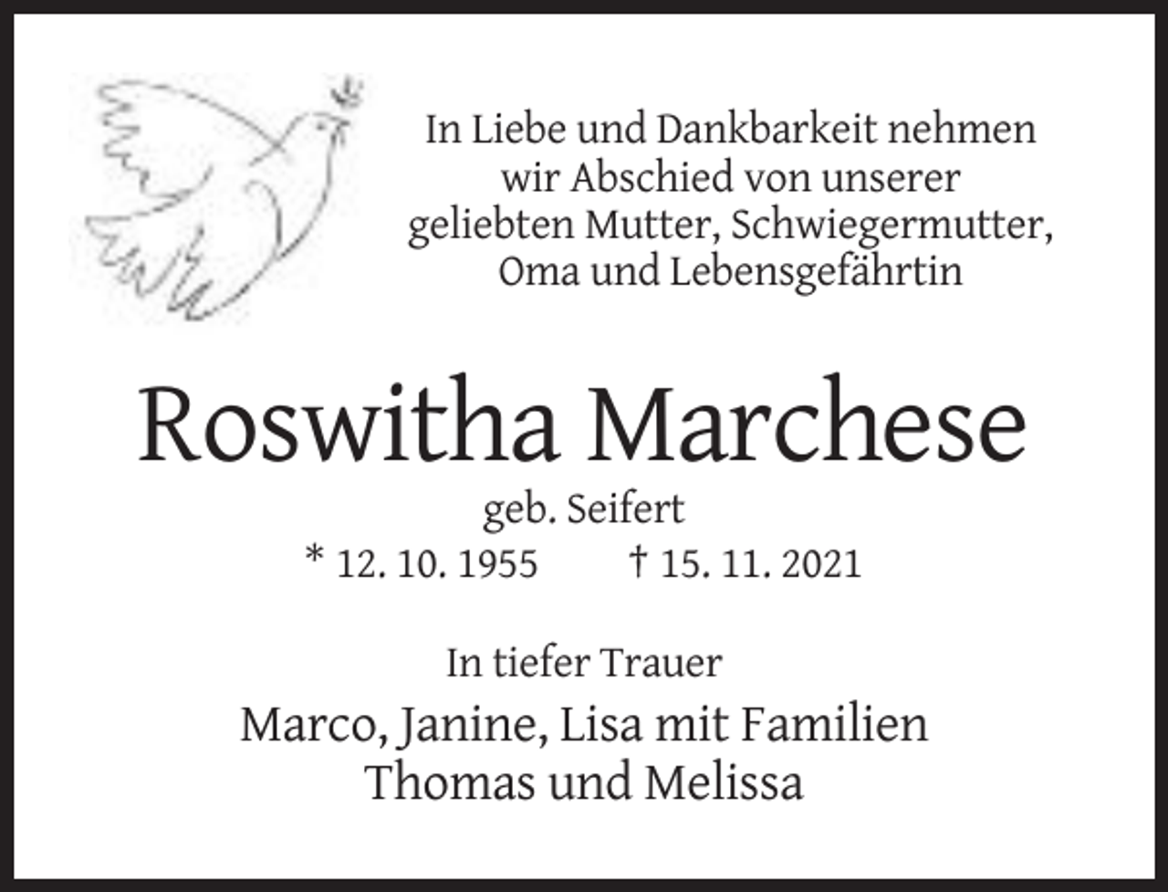 <p>In Liebe und Dankbarkeit nehmen<br />wir Abschied von unserer<br />geliebten Mutter, Schwiegermutter,<br />Oma und Lebensgefährtin</p><p>Roswitha Marchese<br />geb. Seifert<br />* 12. 10. 1955<br />† 15. 11. 2021<br />In tiefer Trauer</p><p>Marco, Janine, Lisa mit Familien<br />Thomas und Melissa</p>