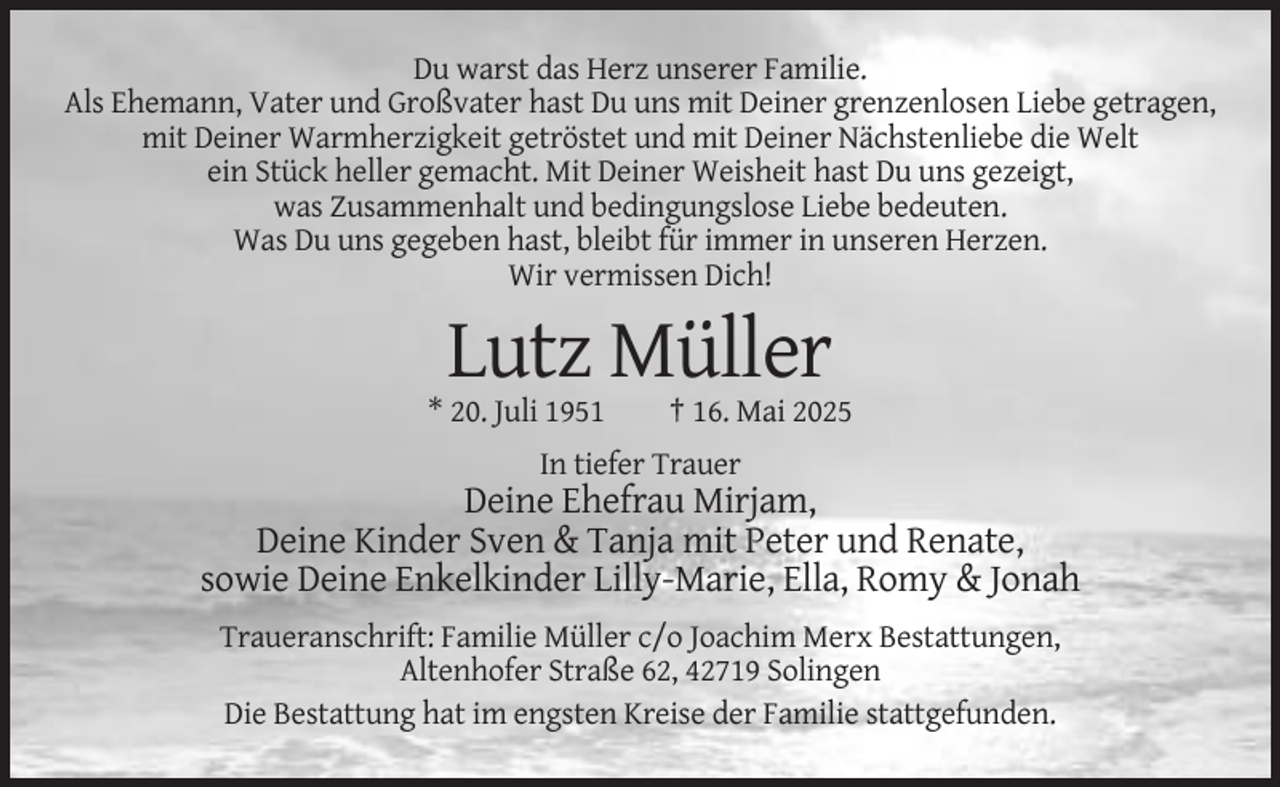 <p>Du warst das Herz unserer Familie.<br />Als Ehemann, Vater und Großvater hast Du uns mit Deiner grenzenlosen Liebe getragen,<br />mit Deiner Warmherzigkeit getröstet und mit Deiner Nächstenliebe die Welt<br />ein Stück heller gemacht. Mit Deiner Weisheit hast Du uns gezeigt,<br />was Zusammenhalt und bedingungslose Liebe bedeuten.<br />Was Du uns gegeben hast, bleibt für immer in unseren Herzen.<br />Wir vermissen Dich!</p><p>Lutz Müller<br />* 20. Juli 1951</p><p>† 16. Mai 2025</p><p>In tiefer Trauer</p><p>Deine Ehefrau Mirjam,<br />Deine Kinder Sven &amp; Tanja mit Peter und Renate,<br />sowie Deine Enkelkinder Lilly-Marie, Ella, Romy &amp; Jonah<br />Traueranschrift: Familie Müller c/o Joachim Merx Bestattungen,<br />Altenhofer Straße 62, 42719 Solingen<br />Die Bestattung hat im engsten Kreise der Familie stattgefunden.</p>