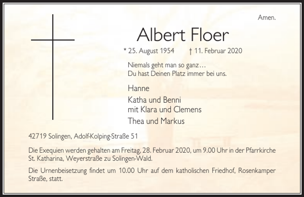 <p>Amen.</p><p>Albert Floer<br />* 25. August 1954</p><p>† 11. Februar 2020</p><p>Niemals geht man so ganz...<br />Du hast Deinen Platz immer bei uns.</p><p>Hanne<br />Katha und Benni<br />mit Klara und Clemens<br />Thea und Markus<br />42719 Solingen, Adolf-Kolping-Straße 51<br />Die Exequien werden gehalten am Freitag, 28. Februar 2020, um 9.00 Uhr in der Pfarrkirche<br />St. Katharina, Weyerstraße zu Solingen-Wald.<br />Die Urnenbeisetzung findet um 10.00 Uhr auf dem katholischen Friedhof, Rosenkamper<br />Straße, statt.</p>