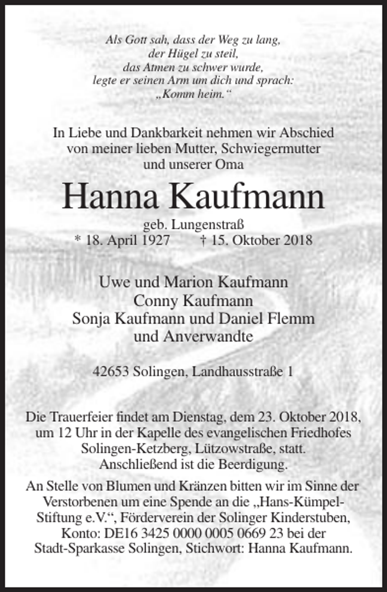 <p>Als Gott sah, dass der Weg zu lang,<br />der Hügel zu steil,<br />das Atmen zu schwer wurde,<br />legte er seinen Arm um dich und sprach:<br />„Komm heim.“</p><p>In Liebe und Dankbarkeit nehmen wir Abschied<br />von meiner lieben Mutter, Schwiegermutter<br />und unserer Oma</p><p>Hanna Kaufmann<br />geb. Lungenstraß<br />* 18. April 1927<br />† 15. Oktober 2018</p><p>Uwe und Marion Kaufmann<br />Conny Kaufmann<br />Sonja Kaufmann und Daniel Flemm<br />und Anverwandte<br />42653 Solingen, Landhausstraße 1<br />Die Trauerfeier findet am Dienstag, dem 23. Oktober 2018,<br />um 12 Uhr in der Kapelle des evangelischen Friedhofes<br />Solingen-Ketzberg, Lützowstraße, statt.<br />Anschließend ist die Beerdigung.<br />An Stelle von Blumen und Kränzen bitten wir im Sinne der<br />Verstorbenen um eine Spende an die „Hans-KümpelStiftung e.V.“, Förderverein der Solinger Kinderstuben,<br />Konto: DE16 3425 05 0669 23 bei der<br />Stadt-Sparkasse Solingen, Stichwort: Hanna Kaufmann.</p>