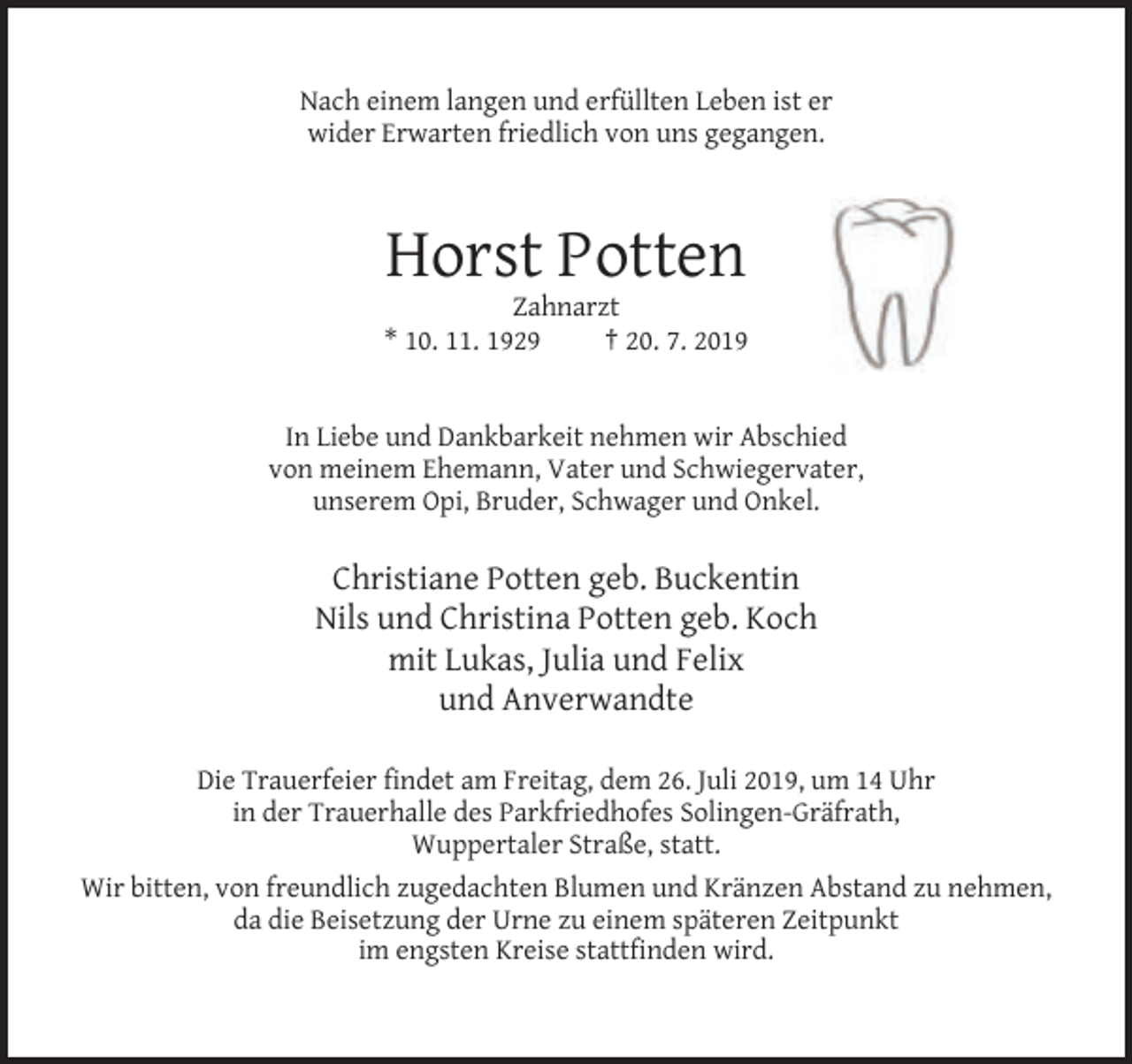<p>Nach einem langen und erfüllten Leben ist er<br />wider Erwarten friedlich von uns gegangen.</p><p>Horst Potten<br />Zahnarzt<br />* 10. 11. 1929<br />† 20. 7. 2019</p><p>In Liebe und Dankbarkeit nehmen wir Abschied<br />von meinem Ehemann, Vater und Schwiegervater,<br />unserem Opi, Bruder, Schwager und Onkel.</p><p>Christiane Potten geb. Buckentin<br />Nils und Christina Potten geb. Koch<br />mit Lukas, Julia und Felix<br />und Anverwandte<br />Die Trauerfeier findet am Freitag, dem 26. Juli 2019, um 14 Uhr<br />in der Trauerhalle des Parkfriedhofes Solingen-Gräfrath,<br />Wuppertaler Straße, statt.<br />Wir bitten, von freundlich zugedachten Blumen und Kränzen Abstand zu nehmen,<br />da die Beisetzung der Urne zu einem späteren Zeitpunkt<br />im engsten Kreise stattfinden wird.</p>