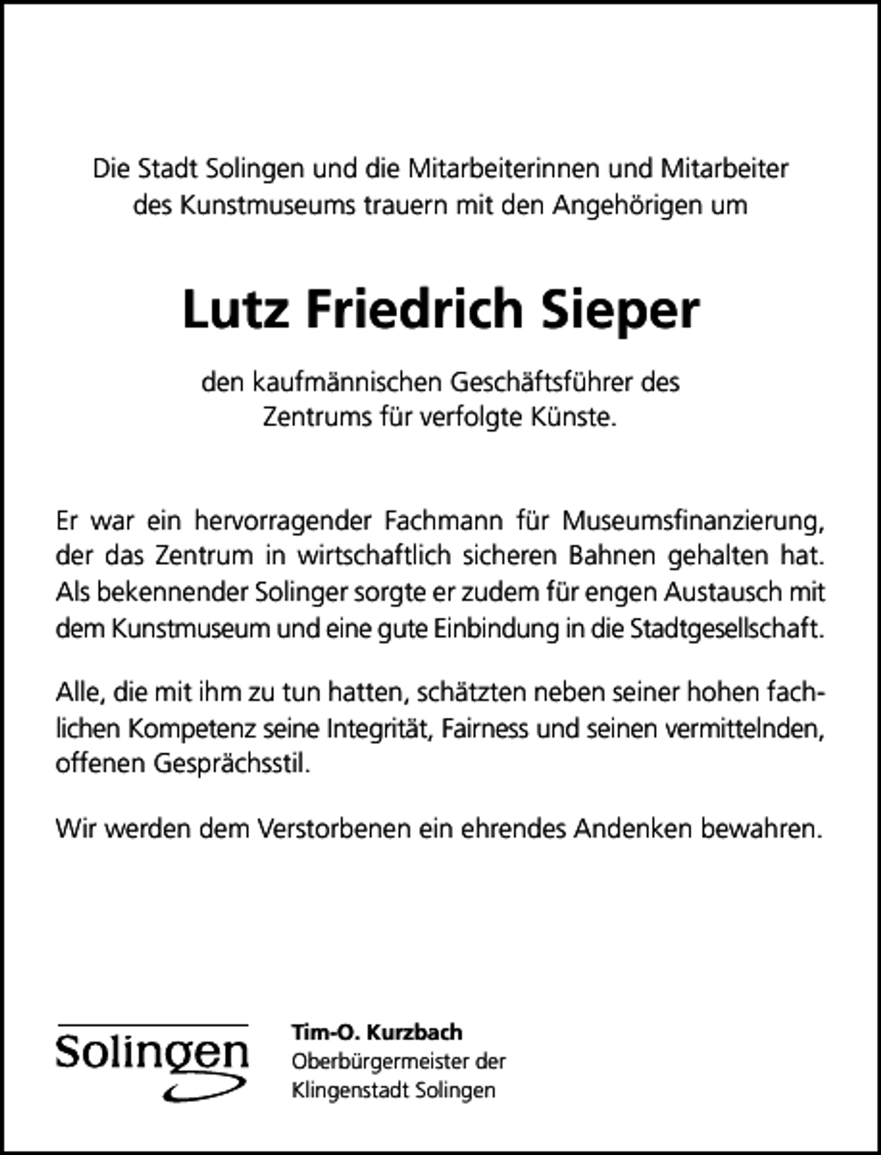 <p>Die Stadt Solingen und die Mitarbeiterinnen und Mitarbeiter<br />des Kunstmuseums trauern mit den Angehörigen um</p><p>Lutz Friedrich Sieper<br />den kaufmännischen Geschäftsführer des<br />Zentrums für verfolgte Künste.<br />Er war ein hervorragender Fachmann für Museumsﬁnanzierung,<br />der das Zentrum in wirtschaftlich sicheren Bahnen gehalten hat.<br />Als bekennender Solinger sorgte er zudem für engen Austausch mit<br />dem Kunstmuseum und eine gute Einbindung in die Stadtgesellschaft.<br />Alle, die mit ihm zu tun hatten, schätzten neben seiner hohen fachlichen Kompetenz seine Integrität, Fairness und seinen vermittelnden,<br />offenen Gesprächsstil.<br />Wir werden dem Verstorbenen ein ehrendes Andenken bewahren.</p><p>Tim-O. Kurzbach<br />Oberbürgermeister der<br />Klingenstadt Solingen</p>