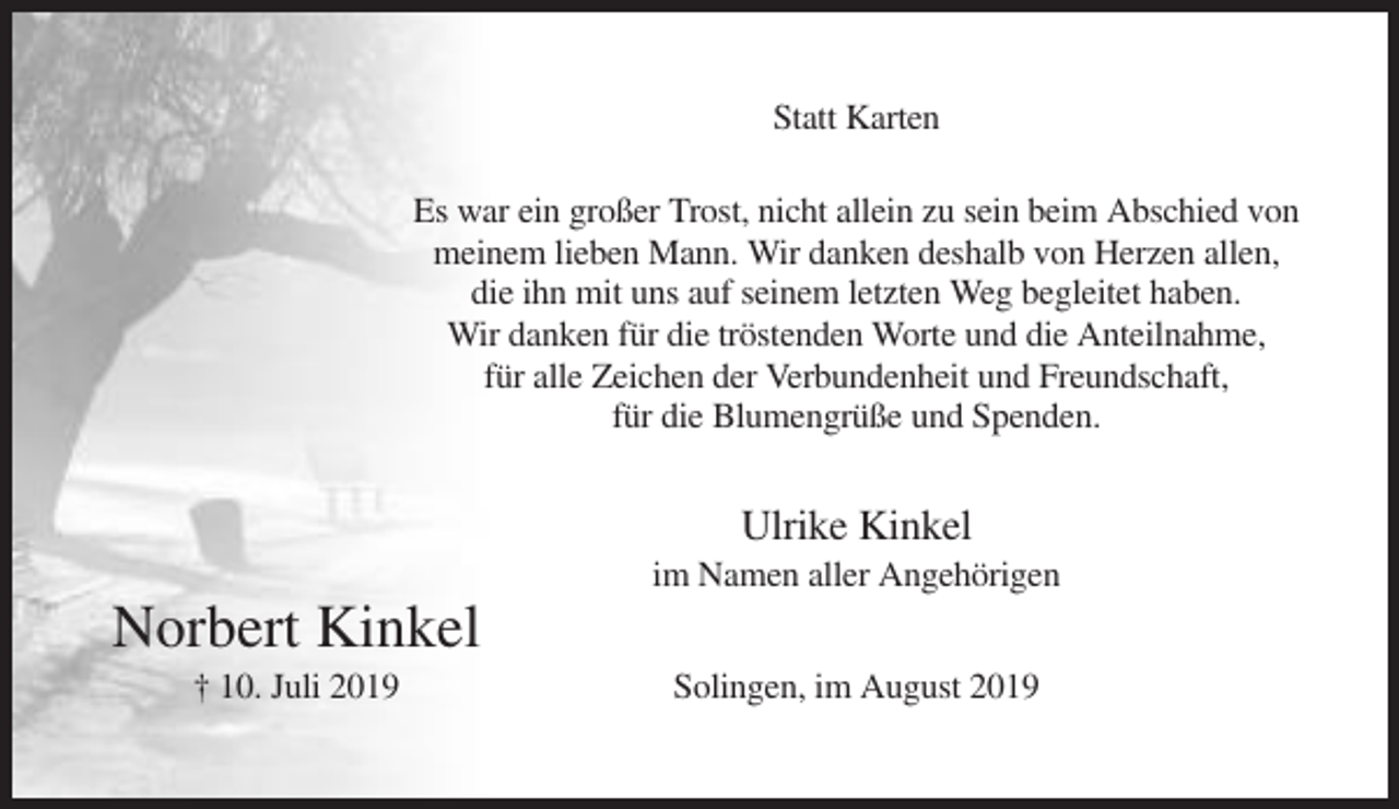 <p>Statt Karten<br />Es war ein großer Trost, nicht allein zu sein beim Abschied von<br />meinem lieben Mann. Wir danken deshalb von Herzen allen,<br />die ihn mit uns auf seinem letzten Weg begleitet haben.<br />Wir danken für die tröstenden Worte und die Anteilnahme,<br />für alle Zeichen der Verbundenheit und Freundschaft,<br />für die Blumengrüße und Spenden.</p><p>Ulrike Kinkel<br />im Namen aller Angehörigen</p><p>Norbert Kinkel<br />† 10. Juli 2019</p><p>Solingen, im August 2019</p>