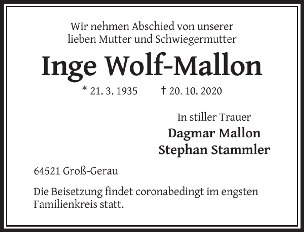 <p>Wir nehmen Abschied von unserer<br />lieben Mutter und Schwiegermutter</p><p>Inge Wolf-Mallon<br />* 21. 3. 1935</p><p>† 20. 10. 2020<br />In stiller Trauer</p><p>Dagmar Mallon<br />Stephan Stammler<br />64521 Groß-Gerau<br />Die Beisetzung findet coronabedingt im engsten<br />Familienkreis statt.</p>