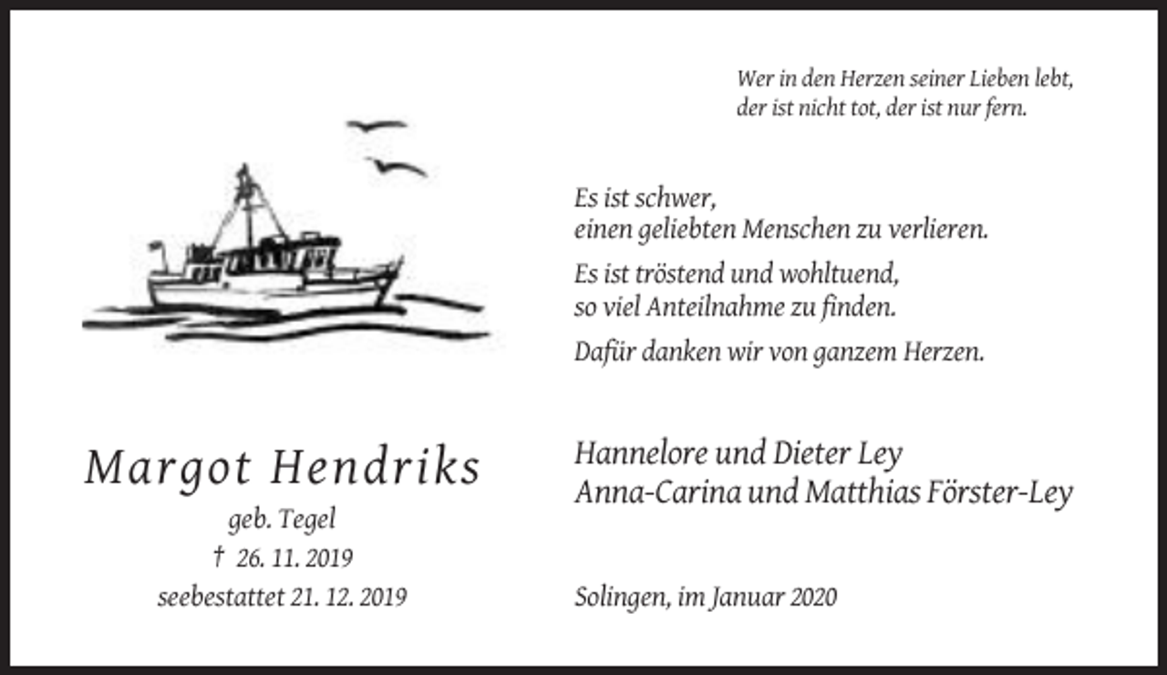 <p>Wer in den Herzen seiner Lieben lebt,<br />der ist nicht tot, der ist nur fern.</p><p>Es ist schwer,<br />einen geliebten Menschen zu verlieren.<br />Es ist tröstend und wohltuend,<br />so viel Anteilnahme zu finden.<br />Dafür danken wir von ganzem Herzen.</p><p>Margot Hendriks<br />geb. Tegel<br />† 26. 11. 2019<br />seebestattet 21. 12. 2019</p><p>Hannelore und Dieter Ley<br />Anna-Carina und Matthias Förster-Ley</p><p>Solingen, im Januar 2020</p>
