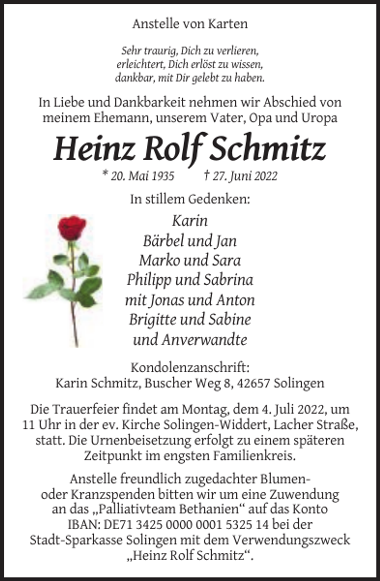 <p>Anstelle von Karten<br />Sehr traurig, Dich zu verlieren,<br />erleichtert, Dich erlöst zu wissen,<br />dankbar, mit Dir gelebt zu haben.</p><p>In Liebe und Dankbarkeit nehmen wir Abschied von<br />meinem Ehemann, unserem Vater, Opa und Uropa</p><p>Heinz Rolf Schmitz<br />* 20. Mai 1935</p><p>† 27. Juni 2022</p><p>In stillem Gedenken:</p><p>Karin<br />Bärbel und Jan<br />Marko und Sara<br />Philipp und Sabrina<br />mit Jonas und Anton<br />Brigitte und Sabine<br />und Anverwandte<br />Kondolenzanschrift:<br />Karin Schmitz, Buscher Weg 8, 42657 Solingen<br />Die Trauerfeier findet am Montag, dem 4. Juli 2022, um<br />11 Uhr in der ev. Kirche Solingen-Widdert, Lacher Straße,<br />statt. Die Urnenbeisetzung erfolgt zu einem späteren<br />Zeitpunkt im engsten Familienkreis.<br />Anstelle freundlich zugedachter Blumenoder Kranzspenden bitten wir um eine Zuwendung<br />an das „Palliativteam Bethanien“ auf das Konto<br />IBAN: DE71 3425 01 5325 14 bei der<br />Stadt-Sparkasse Solingen mit dem Verwendungszweck<br />„Heinz Rolf Schmitz“.</p>