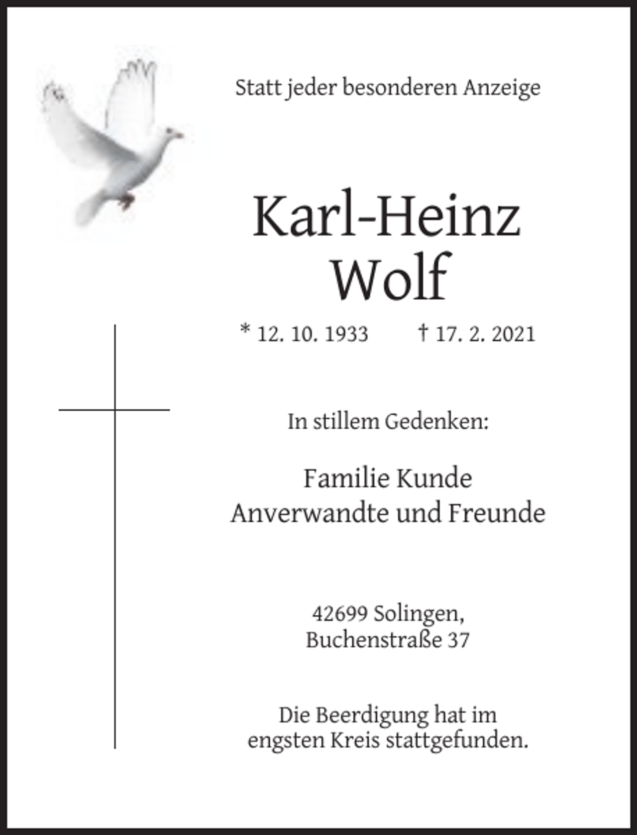 <p>Statt jeder besonderen Anzeige</p><p>Karl-Heinz<br />Wolf<br />* 12. 10. 1933</p><p>† 17. 2. 2021</p><p>In stillem Gedenken:</p><p>Familie Kunde<br />Anverwandte und Freunde</p><p>42699 Solingen,<br />Buchenstraße 37</p><p>Die Beerdigung hat im<br />engsten Kreis stattgefunden.</p>
