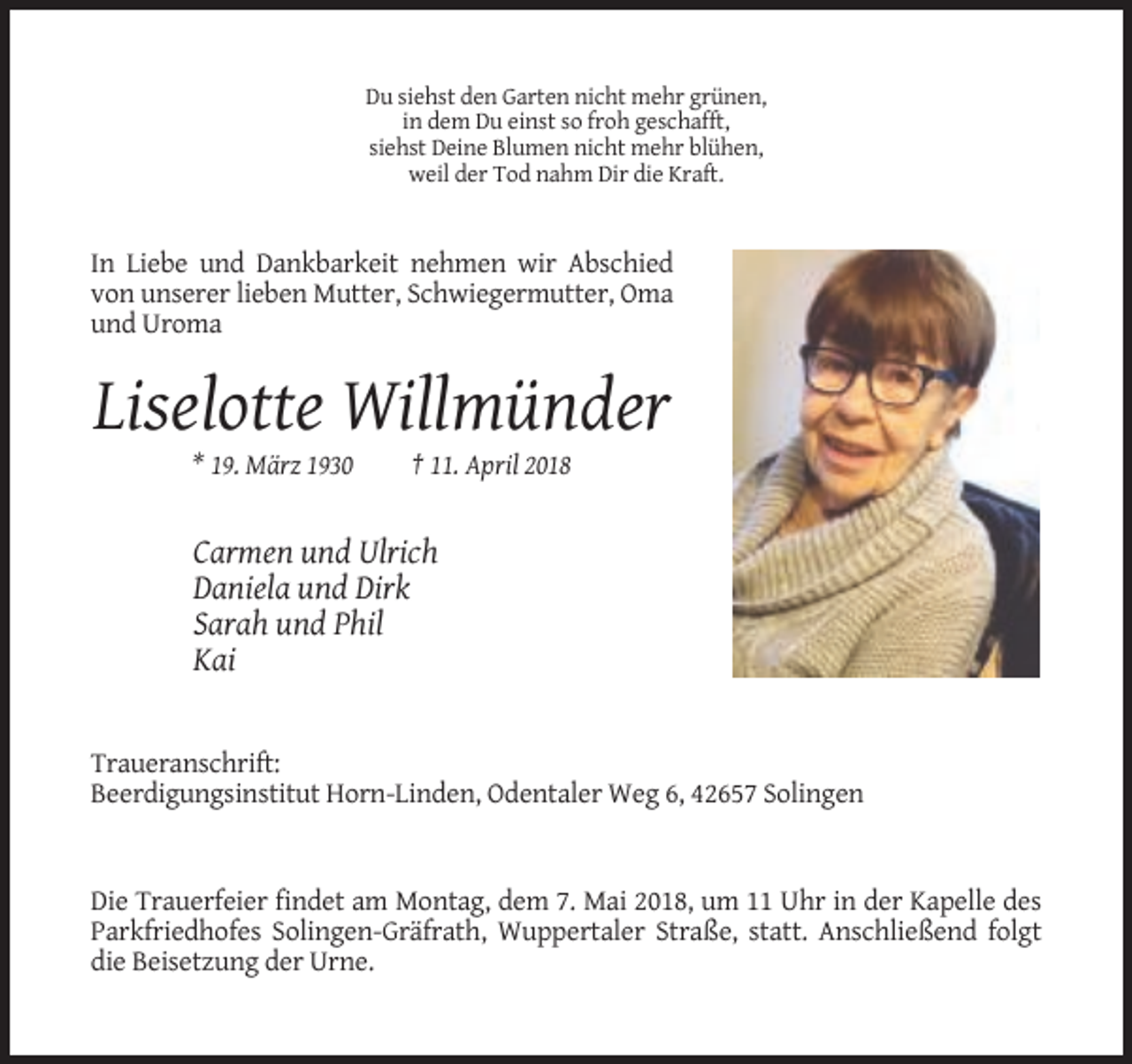 <p>Du siehst den Garten nicht mehr grünen,<br />in dem Du einst so froh geschafft,<br />siehst Deine Blumen nicht mehr blühen,<br />weil der Tod nahm Dir die Kraft.</p><p>In Liebe und Dankbarkeit nehmen wir Abschied<br />von unserer lieben Mutter, Schwiegermutter, Oma<br />und Uroma</p><p>Liselotte Willmünder<br />* 19. März 1930</p><p>† 11. April 2018</p><p>Carmen und Ulrich<br />Daniela und Dirk<br />Sarah und Phil<br />Kai</p><p>Traueranschrift:<br />Beerdigungsinstitut Horn-Linden, Odentaler Weg 6, 42657 Solingen</p><p>Die Trauerfeier findet am Montag, dem 7. Mai 2018, um 11 Uhr in der Kapelle des<br />Parkfriedhofes Solingen-Gräfrath, Wuppertaler Straße, statt. Anschließend folgt<br />die Beisetzung der Urne.</p>
