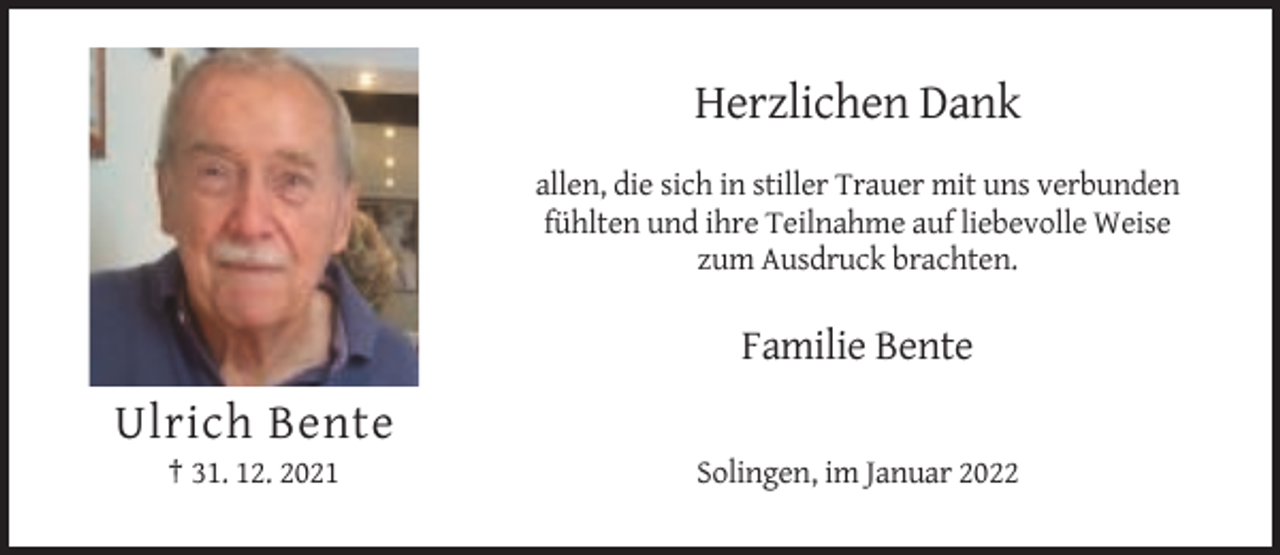 <p>Herzlichen Dank<br />allen, die sich in stiller Trauer mit uns verbunden<br />fühlten und ihre Teilnahme auf liebevolle Weise<br />zum Ausdruck brachten.</p><p>Familie Bente</p><p>Ulrich Bente<br />† 31. 12. 2021</p><p>Solingen, im Januar 2022</p>