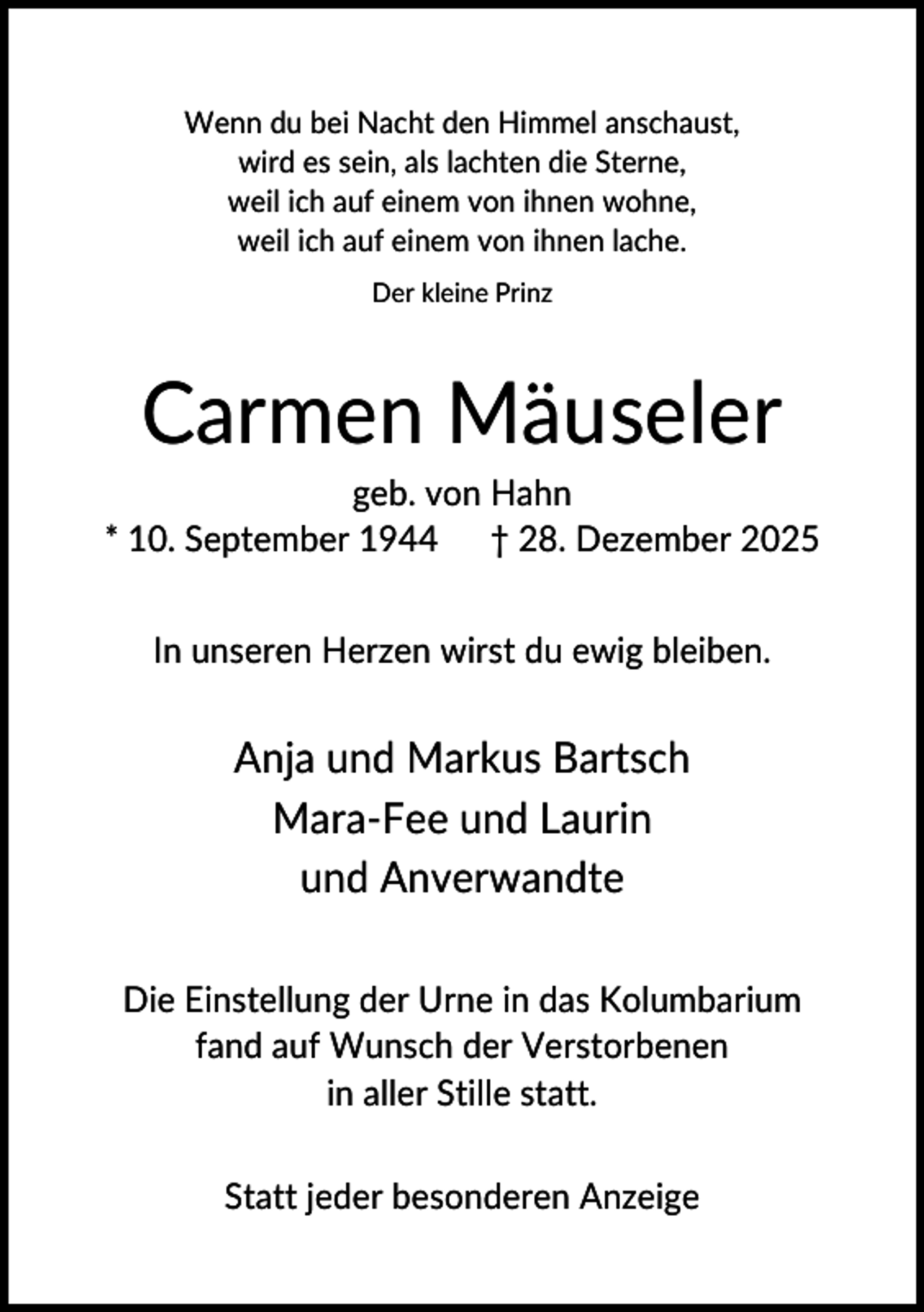 <p>Wenn du bei Nacht den Himmel anschaust,<br />wird es sein, als lachten die Sterne,<br />weil ich auf einem von ihnen wohne,<br />weil ich auf einem von ihnen lache.<br />Der kleine Prinz</p><p>Carmen Mäuseler<br />geb. von Hahn<br />* 10. September 1944 † 28. Dezember 2025<br />In unseren Herzen wirst du ewig bleiben.</p><p>Anja und Markus Bartsch<br />Mara-Fee und Laurin<br />und Anverwandte<br />Die Einstellung der Urne in das Kolumbarium<br />fand auf Wunsch der Verstorbenen<br />in aller Stille statt.<br />Statt jeder besonderen Anzeige</p>