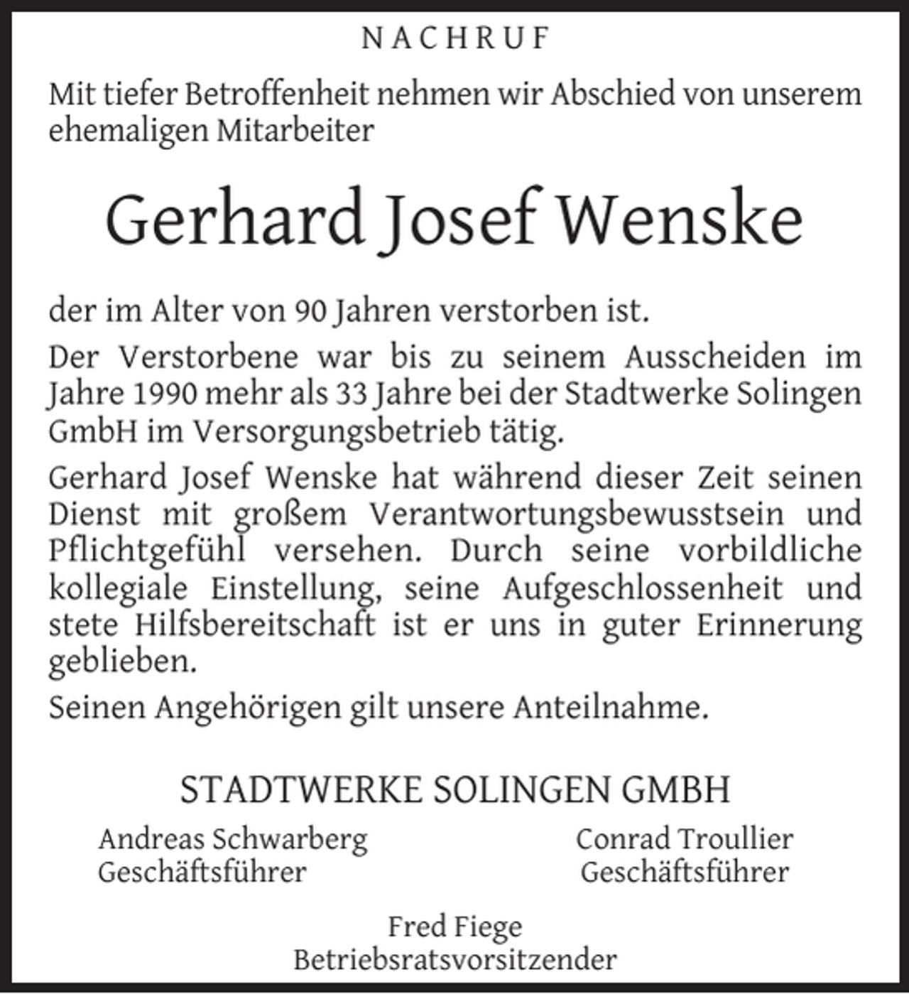 <p>NACHRUF<br />Mit tiefer Betroffenheit nehmen wir Abschied von unserem<br />ehemaligen Mitarbeiter</p><p>Gerhard Josef Wenske<br />der im Alter von 90 Jahren verstorben ist.<br />Der Verstorbene war bis zu seinem Ausscheiden im<br />Jahre 1990 mehr als 33 Jahre bei der Stadtwerke Solingen<br />GmbH im Versorgungsbetrieb tätig.<br />Gerhard Josef Wenske hat während dieser Zeit seinen<br />Dienst mit großem Verantwortungsbewusstsein und<br />Pﬂichtgefühl versehen. Durch seine vorbildliche<br />kollegiale Einstellung, seine Aufgeschlossenheit und<br />stete Hilfsbereitschaft ist er uns in guter Erinnerung<br />geblieben.<br />Seinen Angehörigen gilt unsere Anteilnahme.</p><p>STADTWERKE SOLINGEN GMBH<br />Andreas Schwarberg<br />Geschäftsführer</p><p>Conrad Troullier<br />Geschäftsführer</p><p>Fred Fiege<br />Betriebsratsvorsitzender</p>