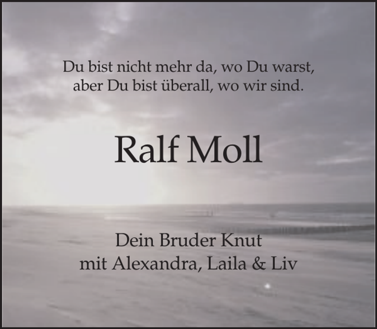 <p>Du bist nicht mehr da, wo Du warst,<br />aber Du bist überall, wo wir sind.</p><p>Ralf Moll<br />Dein Bruder Knut<br />mit Alexandra, Laila &amp; Liv</p>