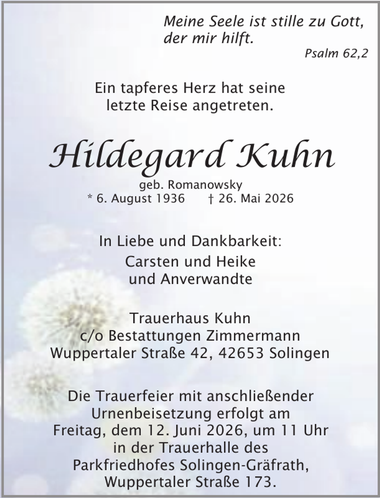 <p>Meine Seele ist stille zu Gott,<br />der mir hilft.</p><p>Psalm 62,2</p><p>Ein tapferes Herz hat seine<br />letzte Reise angetreten.</p><p>Hildegard Kuhn<br />geb. Romanowsky<br />* 6. August 1936<br />† 26. Mai 2026</p><p>In Liebe und Dankbarkeit:<br />Carsten und Heike<br />und Anverwandte<br />Trauerhaus Kuhn<br />c/o Bestattungen Zimmermann<br />Wuppertaler Straße 42, 42653 Solingen<br />Die Trauerfeier mit anschließender<br />Urnenbeisetzung erfolgt am<br />Freitag, dem 12. Juni 2026, um 11 Uhr<br />in der Trauerhalle des<br />Parkfriedhofes Solingen-Gräfrath,<br />Wuppertaler Straße 173.</p>
